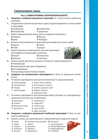 137
Узагальненнятами2.ОБМІНРЕЧОВИНІПЕРЕТВОРЕННЯЕНЕРГІЇ
	 Самоконтроль знань
Тест 3. ОБМІН РЕЧОВИН І ПЕРЕТВОРЕННЯ ЕНЕРГІЇ
І.	 Завдання з вибором правильної відповіді (по 1 балу за кожну правильну
відповідь)
1.	 Розщеплення органічних речовин гумусу під дією ферментів з клітин грибів
є прикладом
	А анаболізму		 Б катаболізму	
	 В метаболізму		 Г травлення
2.	 Який із мікроелементів бере участь в утворенні вітаміну В12?
	 А Кобальт			 Б Манган
	 В Цинк			 Г Молібден
3.	 Укажіть нітрогеновмісну основу рибонуклеотидів, якої немає в ДНК.
	А аденін			 Б гуанін
	 В тимін			 Г урацил
4. 	 Укажіть рослину-напівпаразита, для якої характерне
автотрофне й гетеротрофне живлення.
	 А вишня			 Б омела біла
	 В росичка			 Г повитиця
5. 	 Укажіть умову, від якої не залежить активність травних ферментів.
	 А температура
	 Б концентрація субстрату й ферменту
	 В рН середовища
	 Г концентрація йонів Натрію й Калію
ІІ.	 Завдання на встановлення відповідності (2 бали за правильне зістав­
лення)
6.	 Установіть відповідність між групою біомолекул та представниками.
А	моносахариди 1	 аланін, валін, лейцин
Б	амінокислоти 2	 тестостерон, естроген
В	ліпоїди 3	 колаген, кератин, осеїн
Г	полісахариди 4	 рибоза, глюкоза
5	 целюлоза, хітин
7.	 Установіть відповідність між процесами обміну речовин та структурами еу-
каріотичної клітини, що їх здійснюють.
А	реплікація 1	хлоропласти
Б	гліколіз 2	 гладка ЕПС
В	 біосинтез ліпідів 3	гіалоплазма
Г	фотосинтез 4	 шорстка ЕПС
5	 ядро, нуклеоїд
ІІІ.	 Завдання з вибором правильної комбінації відповідей (3 бали за пра-
вильну комбінацію)
7.	 Укажіть ознаки, що характеризують зображений орган дорослої людини.
А	Назва Б	 Належність до системи В	Значення
1	нирка
2	шлунок
3	селезінка
4	печінка
1	травна
2	дихальна
3	видільна
4	кровоносна
1	сечоутворення
2	біотрансформація
3	кровотворення
4	газообмін
Право для безоплатного розміщення підручника в мережі Інтернет має
Міністерство освіти і науки України http://mon.gov.ua/ та Інститут модернізації змісту освіти https://imzo.gov.ua
 
