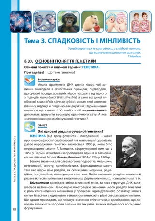 Тема3.СПАДКОВІСТЬІМІНЛИВІСТЬ
138
Тема 3. СПАДКОВІСТЬ І МІНЛИВІСТЬ
Успадковуються не самі ознаки, а спадкові чинники,
що визначають розвиток цих ознак.
Г. Мендель
§ 33.	 ОСНОВНІ ПОНЯТТЯ ГЕНЕТИКИ
Основні поняття й ключові терміни: ГЕНЕТИКА.
Пригадайте! 	 Що таке генетика?
	 Новини науки
Аналіз фрагментів ДНК давніх кішок, чиї за-
лишки знаходили в єгипетських пірамідах, підтвердив,
що сучасні породи домашніх кішок походять від одного
з підвидів кішки дикої (Felis silvestris), а саме від дикої лі-
війської кішки (Felis silvestris lybica), ареал якої охоплює
північну Африку й південно-західну Азію. Одомашнення
почалося ще в неоліті. У такий спосіб палеогенетика
допомагає зрозуміти еволюцію органічного світу. А яке
значення інших розділів сучасної генетики?
	ЗМІСТ
	 Які основні розділи сучасної генетики?
ГЕНЕТИКА (від грец. geneticos – походження) – наука
про закономірності спадковості та мінливості організмів.
Датою народження генетики вважається 1900 р., коли було
перевідкрито закони Г.  Менделя, сформульовані ним ще у
1865 р. Термін «генетика» запропонував один із її засновни-
ків англійський біолог Вільям Бетсон (1861–1926) у 1906 р.
Велике значення для сільського господарства, медицини,
ветеринарії, спорту, криміналістики, фармацевтики мають
такі вже відомі вам розділи, як селекційна, медична, радіа-
ційна, популяційна, молекулярна генетика. Окрім названих розділів виникли й
розвиваються епігенетика, екогенетика, фармакогенетика, психогенетика та ін.
Епігенетика досліджує зміни активності генів, за яких структура ДНК зали-
шається незмінною. Найкращою ілюстрацією значення цього розділу генетики
є роль епігенетичних механізмів у процесах індивідуального розвитку, коли з
клітин бластули з однаковим генотипом виникають різні спеціалізовані клітини.
Ще одним прикладом, що показує значення епігенетики, є дослідження, що до-
водять залежність здоров’я людини від тих умов, за яких відбувалося його раннє
формування.
Право для безоплатного розміщення підручника в мережі Інтернет має
Міністерство освіти і науки України http://mon.gov.ua/ та Інститут модернізації змісту освіти https://imzo.gov.ua
 