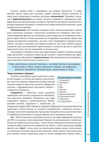 139
§33.Основніпоняттягенетики
Сучасна людина живе у середовищі, що швидко змінюється. У ньому
виникає багато нових для генотипів людей чинників. Реакції генотипів на
зміни умов середовища існування досліджує екогенетика. Окремим її розді-
лом є фармакогенетика, що вивчає значення спадковості у формуванні інди-
відуальних реакцій організму на лікарські препарати, що можуть проявлятися у
вигляді підвищеної чутливості, толерантності щодо впливу або незвичної, часом
парадоксальної відповіді.
Психогенетика, або генетика поведінки (англ. behavioural genetics), вивчає
роль генетичних чинників у визначенні особливостей поведінки. Нині вже є
загальновідомим фактом, що зовнішність, риси характеру та особливості пове-
дінки людини багато в чому визначаються спадковими чинниками. Однак нові
наукові дослідження засвідчують, що роль генів у формуванні поведінки орга-
нізмів є ще більш значущою, ніж прийнято вважати. Так, вчені виявили докази
існування генів, що визначають сором’язливість, схильність до щастя, здатність
переносити стрес, тягу до подорожей чи лінощів тощо.
З досліджень спадкових основ груп крові тварин і людини, чутливості різних
видів організмів та окремих особин до дії токсинів і сприйнятливості до інфек-
цій розпочала свій розвиток імуногенетика. Нині її досягнення застосовують у
трансплантології, біотехнології, селекції та ін.
Отже, досягнення сучасної генетики є основою багатьох досліджень
й досягнень у таких галузях діяльності людини, як медицина,
екологія, психологія, біотехнологія, промисловість тощо.
Чому генетика є наукою?
Генетика є важливою наукою сучасності, оскіль-
ки має предмет та об’єкти досліджень, власні мето-
ди, поняття й символи, теоретичну основу у вигляді
законів й теорій та практичне значення. Предметом
генетики є фундаментальні властивості живого –
спадковість і мінливість.
Спадковість – здатність живих організмів
передавати свої ознаки й особливості індивідуаль-
ного розвитку нащадкам. Розрізняють два види
спадковості: ядерну й цитоплазматичну. Матері-
альними носіями спадковості є хромосоми, до
складу яких входить ДНК. Передачу спадкової інформації наступному поколінню
здійс­нюють статеві клітини за статевого розмноження і соматичні клітини у
випадку нестатевого відтворення. При цьому передаються не ознаки й властиво-
сті майбутнього організму, а спадкові задатки, що їх називають генами.
Ген – ділянка молекули нуклеїнової кислоти, що кодує інформацію про білок
або РНК та визначає ознаки організмів. Кожний ген розташований у певній хро-
мосомі, де займає визначене місце – локус. Кожна соматична клітина містить ди-
плоїдний набір гомологічних хромосом, що мають у своїх локусах різні форми
одного гена. Алелі – стани гена, що визначають прояви ознаки й розташова-
ні в однакових ділянках гомологічних хромосом. Алелі одного гена визначають
різні прояви ознаки (наприклад, жовте й зелене забарвлення гороху). Одна з
Основні поняття генетики
1. Спадковість
2. Мінливість
3. Ген
4. Фен
5. Генотип
6. Фенотип
7. Домінантний алель
8. Рецесивний алель
9. Гомозигота
10. Гетерозигота
Право для безоплатного розміщення підручника в мережі Інтернет має
Міністерство освіти і науки України http://mon.gov.ua/ та Інститут модернізації змісту освіти https://imzo.gov.ua
 