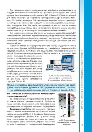155
§37.Сучаснімолекулярно-генетичніметодидослідженьспадковостілюдини
Для проведення молекулярно-генетичних досліджень використовують не
всю ДНК, а лише невеликі фрагменти, що є різними в різних особин. Так, ступінь
подібності геномів різних людей становить 99,9 %. І лише 0,1 % послідовностей
ДНК мають мінливість, що її називають структурним поліморфізмом ДНК. На по-
чатку 80-х років у молекулах ДНК людини було виявлено ділянки, унікальні за
своєю будовою в кожної людини. Ці ділянки називають варіабельними тандем-
ними повторами (ВТП). Масштаби цієї варіативності такі, що між послідовно-
стями ДНК двох людей (якщо вони не монозиготні близнята) існують мільйони
відмінностей, що досить часто у організмів фенотипово не виражено.
Для виявлення необхідних фрагментів застосовують метод гібридизації ДНК
з використанням ДНК-зондів. Вирізання відповідних фрагментів ДНК здійснюють
за допомогою особливих ферментів-«ножиць» – рестриктаз. Різні рестриктази
розпізнають тільки відповідні послідовності нуклеотидів і розрізають ДНК у ви-
значених місцях.
Наступним етапом молекулярно-генетичного аналізу є одержання копій з
досліджуваних фрагментів ДНК. Отримання достатньої кількості фрагментів ДНК
відбувається шляхом ампліфікації ДНК за допомогою полімеразної ланцюгової
реакції. Копіюють виокремлені фрагменти ДНК за допомогою спеціальних фер-
ментів – полімераз. Копійовані фрагмен-
ти ДНК за допомогою електрофорезу на
гелі розділяють на фракції. Під дією елек-
тричного поля фрагменти ДНК рухають-
ся в гелі зі швидкістю, що залежить від їх
довжини: чим вони коротші, тим швид-
кість більша. У результаті цього фрагмен-
ти ДНК через деякий час займають певне
місце на гелі у вигляді окремих смужок,
що дає змогу оцінити неповторність
структури ДНК (іл. 90).
Отже, особливостями організації молекулярно-генетичних методів дослі-
джень є використання фрагментів ДНК, ферментів-рестриктаз і спеціаль-
них методів для отримання, розмноження й вивчення ділянок ДНК.
Яке значення найпоширеніших молекулярно-
генетичних методів?
До найважливіших методів молекулярної генетики,
що лежать в основі геномних технологій і ДНК-діагно­
стики, належать: секвенування генів, полімеразна лан-
цюгова реакція, застосування генетичних маркерів та ін.
Секвенування генів (від лат. sequentum – послідов-
ність) – методи встановлення послідовності нуклео­
тидів у молекулах ДНК (іл. 91). Винайдено британським
ученим Фредерыком Сенгером у 1977 р. Велика швид-
кість секвенування, що стала доступною на початку
ХХІ ст. завдяки новим технологіям, сприяла встановлен-
ню повної послідовності геному людини. Секвенування
Іл. 90. Генетичний аналізатор
(секвенатор) із комп’ютерним
й програмовим забезпеченням
Іл. 91. Секвенування
фрагмента ДНК різними
методами
Право для безоплатного розміщення підручника в мережі Інтернет має
Міністерство освіти і науки України http://mon.gov.ua/ та Інститут модернізації змісту освіти https://imzo.gov.ua
 