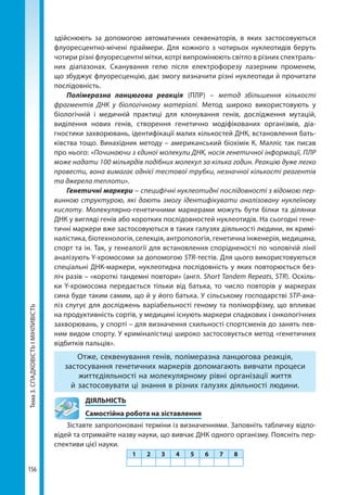 Тема3.СПАДКОВІСТЬІМІНЛИВІСТЬ
156
здійснюють за допомогою автоматичних секвенаторів, в яких застосовуються
флуоресцентно-мічені праймери. Для кожного з чотирьох нуклеотидів беруть
чотири різні флуоресцентні мітки, котрі випромінюють світло в різних спектраль-
них діапазонах. Сканування гелю після електрофорезу лазерним променем,
що збуджує флуоресценцію, дає змогу визначити різні нуклеотиди й прочитати
послідовність.
Полімеразна ланцюгова реакція (ПЛР) – метод збільшення кількості
фрагментів ДНК у біологічному матеріалі. Метод широко використовують у
біологічній і медичній практиці для клонування генів, дослідження мутацій,
виділення нових генів, створення генетично модіфікованих організмів, діа-
гностики захворювань, ідентифікації малих кількостей ДНК, встановлення бать-
ківства тощо. Винахідник методу – американський біохімік К. Малліс так писав
про нього: «Починаючи з єдиної молекули ДНК, носія генетичної інформації, ПЛР
може надати 100 мільярдів подібних молекул за кілька годин. Реакцію дуже легко
провести, вона вимагає однієї тестової трубки, незначної кількості реагентів
та джерела теплоти».
Генетичні маркери – специфічні нуклеотидні послідовності з відомою пер-
винною структурою, які дають змогу ідентифікувати аналізовану нуклеїнову
кислоту. Молекулярно-генетичними маркерами можуть бути білки та ділянки
ДНК у вигляді генів або коротких послідовностей нуклеотидів. На сьогодні гене-
тичні маркери вже застосовуються в таких галузях діяльності людини, як кримі-
налістика, біотехнологія, селекція, антропологія, генетична інженерія, медицина,
спорт та ін. Так, у генеалогії для встановлення спорідненості по чоловічій лінії
аналізують Y-хромосоми за допомогою STR-тестів. Для цього використовуються
спеціальні ДНК-маркери, нуклеотидна послідовність у яких повторюється без-
ліч разів – «короткі тандемні повтори» (англ. Short Tandem Repeats, STR). Оскіль-
ки Y-хромосома передається тільки від батька, то число повторів у маркерах
сина буде таким самим, що й у його батька. У сільському господарстві SТР-ана-
ліз слугує для досліджень варіабельності геному та поліморфізму, що впливає
на продуктивність сортів, у медицині існують маркери спадкових і онкологічних
захворювань, у спорті – для визначення схильності спортсменів до занять пев-
ним видом спорту. У криміналістиці широко застосовується метод «генетичних
відбитків пальців».
Отже, секвенування генів, полімеразна ланцюгова реакція,
застосування генетичних маркерів допомагають вивчати процеси
життєдіяльності на молекулярному рівні організації життя
й застосовувати ці знання в різних галузях діяльності людини.
	ДІЯЛЬНІСТЬ
	 Самостійна робота на зіставлення
Зіставте запропоновані терміни із визначеннями. Заповніть табличку відпо-
відей та отримайте назву науки, що вивчає ДНК одного організму. Поясніть пер-
спективи цієї науки.
1 2 3 4 5 6 7 8
Право для безоплатного розміщення підручника в мережі Інтернет має
Міністерство освіти і науки України http://mon.gov.ua/ та Інститут модернізації змісту освіти https://imzo.gov.ua
 