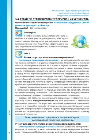 ВСТУП
16
XXI століття – доба перетворення Homo
technocraticus на Homo ecologicus.
З підручника «Основи екологічних знань»
§ 4.	СТРАТЕГІЯ СТАЛОГО РОЗВИТКУ ПРИРОДИ Й СУСПІЛЬСТВА
Основні поняття й ключові терміни: Навколишнє середовище. Сталий
розвиток природи і суспільства.
Пригадайте! 	 Що таке природа?
	Поміркуйте!
У 1973 р. Генеральною Асамблеєю ООН було за-
сновано Всесвітній день охорони довкілля, який відзна-
чають 5 червня. Щороку цього дня відбуваються заходи,
присвячені певній темі. Тему 2018 р. сформульовано так:
«Бій забрудненню пластиком!». Яка ж мета Всесвітнього
дня охорони довкілля?
	ЗМІСТ
	 Якою є структура навколишнього середовища?
Навколишнє середовище, або довкілля, – це частина природи, що ото-
чує людину, підтримує її існування, створює умови для діяльності й суспільних
відносин, безпосередньо впливає на її життя і здоров'я. Поняття «природа» і
«навколишнє середовище» дуже подібні, але перше є значно ширшим. Навко-
лишнім середовищем називають ту частину природи, з якою людина взаємодіє
у своєму житті й виробничій діяльності. Навколишнє середовище складається з
двох взаємо­залежних частин: природної і штучної. Природним компонентом є
планета Земля з її різноманітними оболонками – атмосферою, гідросферою, літо-
сферою та біосферою. Суспільну частину середовища життя людини становлять
су­спільство і суспільні відносини, що утворюють штучний компонент довкілля.
Науковці виокремлюють два основні аспекти у вивченні відносин людини
з навколишнім середовищем. По-перше, досліджують всю сукупність впливів,
що чинять на людину середовище і різні чинники довкілля. По-друге, вивчають
адаптації людини і людських спільнот до навколишнього середовища.
Сьогодні всі проблеми навколишнього середовища є предметом нової
науки під назвою енвайронментологія (від англ. environment – навколишнє
середовище, довкілля). Ця наука має виражений прикладний (практичний)
характер, а традиційна екологія є її теоретичною основою. Методологічними
засадами енвайронментології слугують наукова теорія природокористування,
вчення про охорону природи та сучасна концепція збалансованого розвитку
природи й суспільства.
Отже, навколишнє середовище є частиною природи
і має природний та штучний компоненти.
У чому суть стратегії сталого розвитку природи й суспільства?
Сталий розвиток природи й суспільства (англ. Sustainable development) –
розвиток суспільства, за якого економічне зростання, матеріальне виробни-
цтво і споживання відбуваються в межах, що їх визначає здатність екосистем
Право для безоплатного розміщення підручника в мережі Інтернет має
Міністерство освіти і науки України http://mon.gov.ua/ та Інститут модернізації змісту освіти https://imzo.gov.ua
 