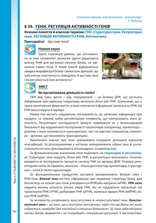 Тема3.СПАДКОВІСТЬІМІНЛИВІСТЬ
162
Генетика вважає, а епігенетика – улаштовує.
П. Медавар
§ 39.	 ГЕНИ. РЕГУЛЯЦІЯ АКТИВНОСТІ ГЕНІВ
Основні поняття й ключові терміни: ГЕН. Структурні гени. Регуляторні
гени. РЕГУЛЯЦІЯ АКТИВНОСТІ ГЕНІВ. Епігенетика.
Пригадайте! 	 Що таке гени?
	 Новини науки
Група науковців довела, що восьмино-
ги та інші головоногі молюски здатні редагувати
власну іРНК для регуляції синтезу білків, не змі-
нюючи самих генів. У такий спосіб відбуваються
швидка модифікація білків і зміна їхніх функцій, що
забезпечує пластичність поведінки. А що таке гени
і як регулюється їхня активність?
	ЗМІСТ
	 Як організована діяльність генів?
ГЕН (від грец. genos – рід, походження) – це ділянка ДНК, що містить
інформацію про первинну структуру молекули білка або РНК. Зазначимо, що є
група неклітинних форм життя, в яких генетична інформація записана на РНК. Це
РНК-вмісні віруси й віроїди.
Кожен ген містить кодувальну послідовність, де записана інформація про
продукт, та певний набір регуляторних елементів, що контролюють його ді-
яльність. Регуляторні послідовності можуть перебувати як у безпосередній
близькості від кодувальної послідовності нуклеотидів (наприклад, промотори –
ділянки, з яких починається транскрипція), так і на відстані (наприклад, енхансе-
ри – ділянки, що посилюють транскрипцію).
Накопичені знання про гени зумовлюють існування декількох варіантів
класифікації. За розташуванням у клітинах виокремлюють ядерні гени й цито­
плазматичні гени (розташовані в мітохондріях і хлоропластах).
За функціональним значенням гени поділяють на структурні й регулятор­
ні. Структурні гени кодують білок або РНК, а регуляторні визначають початок,
швидкість й послідовність процесів синтезу РНК на матриці ДНК. Розміри регу-
ляторних генів, як правило, незначні – кілька десятків пар нуклеотидів, структур-
них – сотні й тисячі нуклеотидів.
За функціональним продуктом експресії виокремлюють білкові гени і
РНК-гени. Білкові гени містять інформацію про первинну структуру білка, для
біосинтезу на основі цих генів утворюються іРНК(або матричні мРНК). РНК-гени
кодують велику кількість різних видів РНК, які не піддаються трансляції. Це
транспортні РНК (тРНК), рибосомні РНК (рРНК), маленькі ядерні РНК (мяРНК), мі-
кро-РНК (мкРНК).
За активністю розрізняють конститутивні й неконститутивні гени. Консти-
тутивні гени – це гени, що є постійно активними, через те що білки, які ними
кодуються, необхідні для постійної клітинної діяльності. Ці гени забезпечують
синтез білків, ферментів і не потребують спеціальної регуляції. У багатоклітин-
Право для безоплатного розміщення підручника в мережі Інтернет має
Міністерство освіти і науки України http://mon.gov.ua/ та Інститут модернізації змісту освіти https://imzo.gov.ua
 