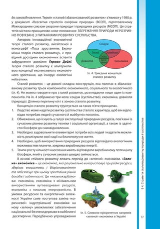 17
до самовідновлення. Термін «сталий (збалансований) розвиток» з’явився у 1980 р.
у документі «Всесвітня стратегія охорони природи» (ВСОП), підготовленому
Міжнародним союзом охорони природи і природних ресурсів (МСОП). Ця стра-
тегія містила принципово нове положення: ЗБЕРЕЖЕННЯ ПРИРОДИ НЕРОЗРИВ-
НО ПОВ’ЯЗАНЕ З ПИТАННЯМИ РОЗВИТКУ СУСПІЛЬСТВА.
Автором інноваційної економічної
теорії сталого розвитку, висвітленої в
монографії «Поза зростанням: Еконо-
мічна теорія сталого розвитку», є про-
відний дослідник економічних аспектів
забруднення довкілля Герман Дейлі.
Тео­рія сталого розвитку є альтернати-
вою концепції екстенсивного економіч-
ного зростання, що ігнорує екологічні
небезпеки.
Сталий розвиток – це доволі складна конструкція, яка полягає в збалансо-
ваному розвитку трьох компонентів: економічного, соціального та екологічного
(іл. 4). Не можна говорити про сталий розвиток, розглядаючи лише один із ком-
понентів. На іл. 4 зображено три кола: соціум (суспільство), економіка, довкілля
(природа). Ділянка перетину кіл і є зоною сталого розвитку.
Концепція сталого розвитку ґрунтується на таких п'яти принципах.
1. 	 Людство може надати розвитку суспільства сталого характеру, щоб він відпо-
відав потребам людей сучасного й майбутніх поколінь.
2. 	 Обмеження, що існують у галузі експлуатації природних ресурсів, пов'язані із
сучасним рівнем розвитку техніки і соціальної організації, а також із здатні-
стю біосфери до самовідновлення.
3.	 Необхідно задовольнити елементарні потреби всіх людей і надати їм можли-
вість реалізувати свої надії на благополучне життя.
4. 	 Необхідно, щоб використання природних ресурсів відповідало екологічним
можливостям планети, зокрема виробництво енергії.
5. 	 Темпи росту кількості населення мають відповідати виробничому потенціалу
біосфери, який у сучасних умовах швидко змінюється.
В основі стійкого розвитку лежить перехід до «зеленої» економіки. «Зеле­
на» економіка – це економіка, яка раціонально використовує природні ресурси,
зберігає екосистеми і біорізноманіття
та забезпечує при цьому зростання рівнів
доходів і зайнятості. Це «низькокарбоно-
ва» економіка, економіка з мінімальним
використанням вуглеводневих ресурсів,
економіка з низькою енергоємністю. В
умовах ресурсної та енергетичної залеж-
ності України саме поступова заміна «ко-
ричневої» індустріальної економіки на
нову «зелену» уможливлює забезпечення
національноїбезпекидержавивнайближчі
десятиріччя. Передбачено упровадження
Іл. 4. Триєдина концепція
сталого розвитку
Довкілля Економіка
Соціум
Зносний
Стійкий
Справедливий
Життє-
здатний
Іл. 5. Символи пріоритетних напрямів
«зеленої» економіки в Україні
§4.Стратегіясталогорозвиткуприродийсуспільства
Право для безоплатного розміщення підручника в мережі Інтернет має
Міністерство освіти і науки України http://mon.gov.ua/ та Інститут модернізації змісту освіти https://imzo.gov.ua
 