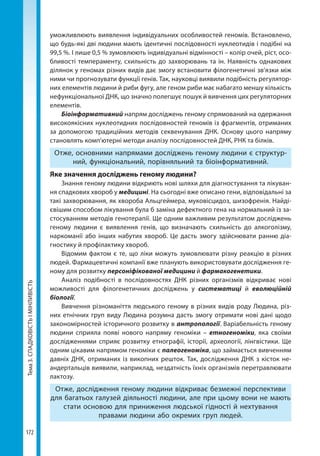Тема3.СПАДКОВІСТЬІМІНЛИВІСТЬ
172
умо­жливлюють виявлення індивідуальних особливостей геномів. Встановлено,
що будь-які дві людини мають ідентичні послідовності нуклеотидів і подібні на
99,5 %. І лише 0,5 % зумовлюють індивідуальні відмінності – колір очей, ріст, осо-
бливості темпераменту, схильність до захворювань та ін. Наявність однакових
ділянок у геномах різних видів дає змогу встановити філогенетичні зв’язки між
ними чи прогнозувати функції генів. Так, науковці виявили подібність регулятор-
них елементів людини й риби фугу, але геном риби має набагато меншу кількість
нефункціональної ДНК, що значно полегшує пошук й вивчення цих регуляторних
елементів.
Біоінформативний напрям досліджень геному спрямований на одержання
високоякісних нуклеотидних послідовностей геномів із фрагментів, отриманих
за допомогою традиційних методів секвенування ДНК. Основу цього напряму
становлять комп’ютерні методи аналізу послідовностей ДНК, РНК та білків.
Отже, основними напрямами досліджень геному людини є структур-
ний, функціональний, порівняльний та біоінформативний.
Яке значення досліджень геному людини?
Знання геному людини відкриють нові шляхи для діагностування та лікуван-
ня спадкових хвороб у медицині. На сьогодні вже описано гени, відповідальні за
такі захворювання, як хвороба Альцгеймера, муковісцидоз, шизофренія. Найді-
євішим способом лікування була б заміна дефектного гена на нормальний із за-
стосуванням методів генотерапії. Ще одним важливим результатом досліджень
геному людини є виявлення генів, що визначають схильність до алкоголізму,
наркоманії або інших набутих хвороб. Це дасть змогу здійснювати ранню діа-
гностику й профілактику хвороб.
Відомим фактом є те, що ліки можуть зумовлювати різну реакцію в різних
людей. Фармацевтичні компанії вже планують використовувати дослідження ге-
ному для розвитку персоніфікованої медицини й фармакогенетики.
Аналіз подібності в послідовностях ДНК різних організмів відкриває нові
можливості для філогенетичних досліджень у систематиці й еволюційній
біології.
Вивчення різноманіття людського геному в різних видів роду Людина, різ-
них етнічних груп виду Людина розумна дасть змогу отримати нові дані щодо
закономірностей історичного розвитку в антропології. Варіабельність геному
людини сприяла появі нового напряму геноміки – етногеноміки, яка своїми
дослідженнями сприяє розвитку етнографії, історії, археології, лінгвістики. Ще
одним цікавим напрямом геноміки є палеогеноміка, що займається вивченням
давніх ДНК, отриманих із викопних решток. Так, дослідження ДНК з кісток не-
андертальців виявили, наприклад, нездатність їхніх організмів перетравлювати
лактозу.
Отже, дослідження геному людини відкриває безмежні перспективи
для багатьох галузей діяльності людини, але при цьому вони не мають
стати основою для приниження людської гідності й нехтування
правами людини або окремих груп людей.
Право для безоплатного розміщення підручника в мережі Інтернет має
Міністерство освіти і науки України http://mon.gov.ua/ та Інститут модернізації змісту освіти https://imzo.gov.ua
 