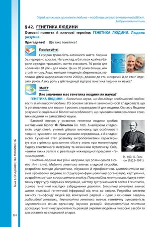 Тема3.СПАДКОВІСТЬІМІНЛИВІСТЬ
174
Серед усіх живих організмів людина – найбільш цікавий генетичний об’єкт.
З підручника генетики
§ 42.	 ГЕНЕТИКА ЛЮДИНИ
Основні поняття й ключові терміни: ГЕНЕТИКА ЛЮДИНИ. Людина
розумна.
Пригадайте! 	 Що таке генетика?
	Поміркуйте!
Середня тривалість активного життя людини
безперервно зростає. Наприклад, в багатьох країнах Єв-
ропи середня тривалість життя становить 76 років для
чоловіків і 81 рік – для жінок. Це на 30 років більше, ніж
століття тому. Якщо нинішня тенденція збережеться, по-
ловина дітей, народжених після 2000 р., доживе до ста, а окремі і й до ста п`ятде-
сяти років. А яку роль у цій тенденції відіграє генетика людини як наука?
	ЗМІСТ
	 Яке значення має генетика людини як наука?
ГЕНЕТИКА ЛЮДИНИ – біологічна наука, що досліджує особливості спадко-
вості й мінливості людини. Усі основні загальні закономірності спадковості, що
їх установлено для тварин і рослин, справедливі й для людини. Однак у Людини
розумної є соціальні й біологічні особливості, що зумовили виокремлення гене-
тики людини як самостійної науки.
Вагомий внесок у розвиток генетики людини зробив
англійський біолог Ф.  Ґальтон (іл. 100). Аналізуючи спадко-
вість ряду сімей, учений дійшов висновку, що особливості
людини зумовлені не лише умовами середовища, а й спадко-
вістю. Сучасний етап розвитку антропогенетики характери-
зується стрімким зростанням обсягу знань про молекулярну
будову генетичного матеріалу та механізми мутагенезу. Свід-
ченням таких успіхів є реалізація міжнародної програми «Ге-
ном людини».
Генетика людини має різні напрями, що розвинулися в са-
мостійні галузі. Медична генетика вивчає спадкові хвороби,
розробляє методи діагностики, лікування й профілактики. Цитогенетика ви-
вчає хромосоми людини, їх структурно-функціональну організацію, картування,
розробляє методи хромосомного аналізу. Популяційна генетика досліджує гене-
тичну структуру людських популяцій, частоту зустрічальності алелів І генотипів,
оцінює генетичні наслідки забруднення довкілля. Біохімічна генетика вивчає
шляхи реалізації генетичної інформації від гена до ознаки. Розробка си­стеми
захисту генофонду людей від йонізуючої радіації – одне з основних завдань
радіаційної генетики. Імунологічна генетика вивчає генетичну зумовленість
імунологічних ознак організму, імунних реакцій. Фармакологічна генетика
досліджує генетичну зумовленість реакцій окремих людей на лікарські засоби та
дію останніх на спадковий апарат.
Іл. 100. Ф. Ґаль-
тон (1822–1911)
Право для безоплатного розміщення підручника в мережі Інтернет має
Міністерство освіти і науки України http://mon.gov.ua/ та Інститут модернізації змісту освіти https://imzo.gov.ua
 