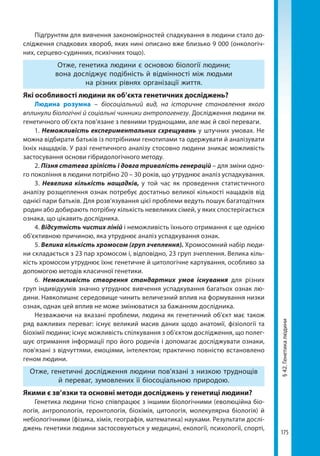 175
§42.Генетикалюдини
Підґрунтям для вивчення закономірностей спадкування в людини стало до-
слідження спадкових хвороб, яких нині описано вже близько 9 000 (онкологіч-
них, серцево-судинних, психічних тощо).
Отже, генетика людини є основою біології людини;
вона досліджує подібність й відмінності між людьми
на різних рівнях організації життя.
Які особливості людини як об’єкта генетичних досліджень?
Людина розумна – біосоціальний вид, на історичне становлення якого
вплинули біологічні й соціальні чинники антропогенезу. Дослідження людини як
генетичного об’єкта пов’язане з певними труднощами, але має й свої переваги.
1. Неможливість експериментальних схрещувань у штучних умовах. Не
можна відбирати батьків із потрібними генотипами та одержувати й аналізувати
їхніх нащадків. У разі генетичного аналізу стосовно людини зникає можливість
застосування основи гібридологічного методу.
2. Пізня статева зрілість і довга тривалість генерацій – для зміни одно-
го покоління в людини потрібно 20 – 30 років, що утруднює аналіз успадкування.
3. Невелика кількість нащадків, у той час як проведення статистичного
аналізу розщеплення ознак потребує достатньо великої кількості нащадків від
однієї пари батьків. Для розв’язування цієї проблеми ведуть пошук багатодітних
родин або добирають потрібну кількість невеликих сімей, у яких спостерігається
ознака, що цікавить дослідника.
4. Відсутність чистих ліній і неможливість їхнього отримання є ще однією
об'єктивною причиною, яка утруднює аналіз успадкування ознак.
5. Велика кількість хромосом (груп зчеплення). Xромосомний набір люди-
ни складається з 2З пар хромосом і, відповідно, 23 груп зчеплення. Велика кіль-
кість хромосом утруднює їхнє генетичне й цитологічне картування, особливо за
допомогою методів класичної генетики.
6. Неможливість створення стандартних умов існування  для різних
груп індивідуумів значно утруднює вивчення успадкування багатьох ознак лю-
дини. Навколишнє середовище чинить величезний вплив на формування низки
ознак, однак цей вплив не може змінюватися за бажанням дослідника.
Незважаючи на вказані проблеми, людина як генетичний об'єкт має також
ряд важливих переваг: існує великий масив даних щодо анатомії, фізіології та
біохімії людини; існує можливість спілкування з об'єктом дослідження, що полег-
шує отримання інформації про його родичів і допомагає досліджувати ознаки,
пов'язані з відчуттями, емоціями, інтелектом; практично повністю встановлено
геном людини.
Отже, генетичні дослідження людини пов’язані з низкою труднощів
й переваг, зумовлених її біосоціальною природою.
Якими є зв’язки та основні методи досліджень у генетиці людини?
Генетика людини тісно співпрацює з іншими біологічними (еволюційна біо-
логія, антропологія, геронтологія, біохімія, цитологія, молекулярна біологія) й
небіологічними (фізика, хімія, географія, математика) науками. Результати дослі-
джень генетики людини застосовуються у медицині, екології, психології, спорті,
Право для безоплатного розміщення підручника в мережі Інтернет має
Міністерство освіти і науки України http://mon.gov.ua/ та Інститут модернізації змісту освіти https://imzo.gov.ua
 