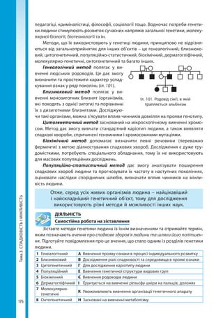 Тема3.СПАДКОВІСТЬІМІНЛИВІСТЬ
176
педагогіці, криміналістиці, філософії, соціології тощо. Водночас потреби генети-
ки людини стимулюють розвиток сучасних напрямів загальної генетики, молеку-
лярної біології, біотехнології та ін.
Методи, що їх використовують у генетиці людини, принципово не відрізня-
ються від загальноприйнятих для інших об'єктів – це генеалогічний, близнюко-
вий, цитогенетичний, популяційно-статистичний, біохімічний, дерматогліфічний,
молекулярно-генетичні, онтогенетичний та багато інших.
Генеалогічний метод полягає у ви-
вченні людських родоводів. Це дає змогу
визначити та простежити характер успад-
кування ознак у ряді поколінь (іл. 101).
Близнюковий метод полягає у ви-
вченні монозиготних близнят (організмів,
які походять з однієї зиготи) та порівнянні
їх з дизиготними близнятами. Досліджую-
чи такі організми, можна з’ясувати вплив чинників до­вкілля на прояви генотипу.
Цитогенетичний метод заснований на мікроскопічному вивченні хромо-
сом. Метод дає змогу вивчати стандартний каріотип людини, а також виявляти
спадкові хвороби, спричинені геномними і хромосомними мутаціями.
Біохімічний метод допомагає визначити певні речовини (переважно
ферменти) з метою діагностування спадкових хвороб. Дослідження є дуже тру-
домісткими, потребують спеціального обладнання, тому їх не використовують
для масових популяційних досліджень.
Популяційно-статистичний метод дає змогу аналізувати поширення
спадкових хвороб людини та прогнозувати їх частоту в наступних поколіннях,
оцінювати наслідки споріднених шлюбів, визначати вплив чинників на мінли-
вість людини.
Отже, серед усіх живих організмів людина – найцікавіший
і найскладніший генетичний об’єкт, тому для дослідження
використовують різні методи й можливості інших наук.
	ДІЯЛЬНІСТЬ
	 Самостійна робота на зіставлення
Зіставте методи генетики людина із їхнім визначенням та отримайте термін,
яким позначають вчення про спадкове здоров’я людини та шляхи його поліпшен-
ня. Підготуйте повідомлення про це вчення, що стало одним із розділів генетики
людини.
1	Генеалогічний А	 Вивчення прояву ознаки в процесі індивідуального розвитку
2	Близнюковий В	 Дослідження ролі спадковості та середовища в прояві ознаки
3	Цитогенетичний Г	 Для дослідження каріотипу людини
4	Популяційний Е	 Вивчення генетичної структури видових груп
5	Біохімічний Є	 Вивчення родоводів людини
6	Дерматогліфічний І	 Ґрунтується на вивченні рельєфу шкіри на пальців, долонях
7	Молекулярно-
генетичні
К	 Уможливлюють вивчення організації генетичного апарату
8	Онтогенетичний Н	 Засновані на вивченні метаболізму
Іл. 101. Родовід сім’ї, в якій
трапляється альбінізм
Право для безоплатного розміщення підручника в мережі Інтернет має
Міністерство освіти і науки України http://mon.gov.ua/ та Інститут модернізації змісту освіти https://imzo.gov.ua
 