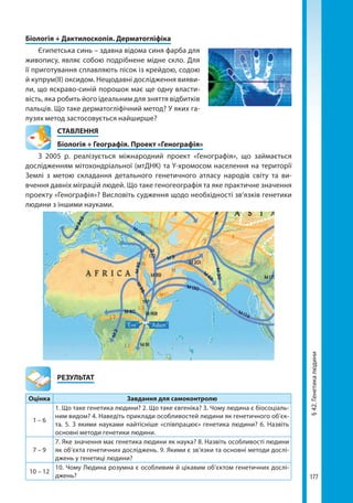 177
§42.Генетикалюдини
Біологія + Дактилоскопія. Дерматогліфіка
Єгипетська синь – здавна відома синя фарба для
живопису, являє собою подрібнене мідне скло. Для
її приготування сплавляють пісок із крейдою, содою
й купрум(ІІ) оксидом. Нещодавні дослідження вияви-
ли, що яскраво-синій порошок має ще одну власти-
вість, яка робить його ідеальним для зняття відбитків
пальців. Що таке дерматогліфічний метод? У яких га-
лузях метод застосовується найширше?
СТАВЛЕННЯ
Біологія + Географія. Проект «Генографія»
З 2005 р. реалізується міжнародний проект «Генографія», що займається
дослідженням мітохондріальної (мтДНК) та Y-хромосом населення на території
Землі з метою складання детального генетичного атласу народів світу та ви-
вчення давніх міграцій людей. Що таке геногеографія та яке практичне значення
проекту «Генографія»? Висловіть судження щодо необхідності зв’язків генетики
людини з іншими науками.
	РЕЗУЛЬТАТ
Оцінка Завдання для самоконтролю
1 – 6
1. Що таке генетика людини? 2. Що таке євгеніка? 3. Чому людина є біосоціаль-
ним видом? 4. Наведіть приклади особливостей людини як генетичного об’єк-
та. 5. З якими науками найтісніше «співпрацює» генетика людини? 6. Назвіть
основні методи генетики людини.
7 – 9
7. Яке значення має генетика людини як наука? 8. Назвіть особливості людини
як об’єкта генетичних досліджень. 9. Якими є зв’язки та основні методи дослі-
джень у генетиці людини?
10 – 12
10. Чому Людина розумна є особливим й цікавим об’єктом генетичних дослі-
джень?
Право для безоплатного розміщення підручника в мережі Інтернет має
Міністерство освіти і науки України http://mon.gov.ua/ та Інститут модернізації змісту освіти https://imzo.gov.ua
 