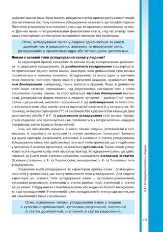 179
§43.Успадкуванняознакулюдини
шкідливі звички тощо. Вони можуть зміщувати ступінь прояву росту в позитивний,
або негативний бік, тому полігенне успадкування називають ще поліфакторним.
Полігенно успадковуються кількісні ознаки, що, як правило, є мінливішими за якіс-
ні. Для них немає чітко розмежованих фенотипових класів, і під час аналізу таких
ознак спостерігаються поступові малопомітні переходи між особинами.
Отже, успадкування ознак у людини здійснюється за участі
домінантних й рецесивних, алельних та неалельних генів,
розташованих у хромосомах ядра або мітохондріях цитоплазми.
Якими є основні типи успадкування ознак у людини?
За характером прояву кількісних та якісних ознак виокремлюють домінант-
не та рецесивне успадкування. За домінантного успадкування спостерігаєть-
ся пригнічення одного алеля іншим, внаслідок чого домінантний стан ознаки
проявляється в кожному поколінні. Успадкування, за якого один із алельних
генів повністю пригнічує прояв іншого у фенотипі нащадків, називається пов-
ним домінуванням (наприклад, темне волосся в людини). Якщо ж домінантні
алелі лише частково переважають над рецесивними, наслідком чого є поява
проміжного прояву ознаки, то спостерігається неповне домінування (напри-
клад, успадкування форми волосся в людини: кучеряве – домінантний прояв,
пряме – рецесивний, хвилясте – проміжний). Є ще кодомінування, за якого спо-
стерігається вияв обох алелів гена за одночасної наявності їх у гетерозигот. На-
приклад, четверта група крові (ІА
ІВ
) за системою АВ0 є результатом взаємодії двох
домінантних алелів ІА
й ІВ
. За рецесивного успадкування стан ознаки переда-
ється спадково, але пригнічується і не проявляється у гетерозиготних нащадків
(наприклад, світле волосся, блакитні очі).
Гени, що визначають кількісні й якісні ознаки людини, розташовані в хро-
мосомах; їх поділяють на аутосоми та статеві хромосоми (гоносоми). Залежно
від цього критерію розрізняють аутосомне й зчеплене зі статтю успадкування.
Успадкування ознак, яке здійснюється за участі генів хромосом, що є подібними
у чоловічих й жіночих організмів, називається аутосомним. Таким чином успад-
ковується в людини колір очей або резус-фактор. Успадкування ознак, що здійс-
нюється за участі генів статевих хромосом, називається зчепленим зі статтю.
Оскільки статевими є X- та Y-хромосоми, виокремлюють X- та Y-зчеплені типи
успадкування.
Поєднання видів успадкування за характером прояву ознак і розташуван-
ням генів у хромосомах, дає змогу виокремити типи успадкування. Для людини
характерні усі основні типи успадкування ознак – аутосомно-домінантний,
аутосомно-рецесивний, зчеплений зі статтю домінантний, зчеплений зі статтю
рецесивний. У підручниках з генетики людини або медичної біології виокремлю-
ють ще голандричний (Y-зчеплений) та мітохондріальний типи успадкування, але
ми ознайомимся лише з основними.
Отже, основними типами успадкування ознак у людини
є аутосомно-домінантний, аутосомно-рецесивний, зчеплений
зі статтю домінантний, зчеплений зі статтю рецесивний.
Право для безоплатного розміщення підручника в мережі Інтернет має
Міністерство освіти і науки України http://mon.gov.ua/ та Інститут модернізації змісту освіти https://imzo.gov.ua
 