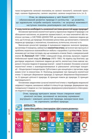 ВСТУП
18
таких інструментів «зеленої» економіки, як «зелені» технології, «зелений» транс­
порт, «зелене» будівництво, «зелені» закупівлі, «зелена» енергетика та ін. (іл. 5).
Отже, як сформульовано у звіті Комісії ООН,
«збалансований розвиток природи й суспільства – це розвиток,
що задовольняє потреби нинішніх поколінь і не загрожує можливості
наступних поколінь реалізовувати свої потреби».
Учомуполягаєнеобхідністьоновленоїсистемицінностейщодоприроди?
Основною причиною екологічної кризи у відносинах людини й природи є не
збільшення населення, не розвиток промисловості, не наші економічні або по-
літичні системи, а СИСТЕМА ЦІННОСТЕЙ, що визначають ставлення людини до
того, що її оточує, до природи. Основними цінностями, що визначають ставлення
людини до природи, є економічна, пізнавальна, естетична, етична та ін.
Вивченням цінностей природи й оцінювання людиною значення природи,
що мотивує її поведінку, займається екологічна етика. Це вчення про принципи й
проблеми моральних взаємовідносин людини з природою й суспільством. Засно-
вниками цієї системи поглядів, яку ще називають етикою Землі, є американський
еколог О. Леопольд (1887–1948) і німецький лікар, місіонер, музикант, лауреат
Нобелівської премії миру А. Швейцер (1875–1965). На відміну від біоетики, що
досліджує моральне ставлення людини до життя, екологічна етика вивчає мо-
ральні стосунки людини й природи взагалі – живої й неживої. Основою сучасної
екологічної етики є взаємодоповнювальні й рівнозначні світоглядні концеп-
ції – біоцентризм й екоцентризм. Суб’єктами в цих концепціях є організми, види
живих істот та екосистеми. О. Леопольд виокремив такі принципи екологічної
етики: 1) принцип збереження природи; 2) принцип збереження біорізноманіт-
тя; 3) принцип цілісності природи; 4) принцип поваги до природи; 5) принцип
відповідальності.
Основними завданнями сучасної екологічної етики є: перебудова моральної
свідомості людини, виховання любові й співчуття до природи, формування від-
повідальності людини за стан природи, формування рівноправного співіснуван-
ня людини й природи.
Отже, природу врятувати зможе тільки створення нової
ціннісної системи, заснованої на високому оцінюванні
внутрішніх і зовнішніх цінностей природи, використання яких
не спричинить загибелі природи.
	ДІЯЛЬНІСТЬ
	 Самостійна робота з ілюстрацією «Цілі сталого розвитку»
Право для безоплатного розміщення підручника в мережі Інтернет має
Міністерство освіти і науки України http://mon.gov.ua/ та Інститут модернізації змісту освіти https://imzo.gov.ua
 