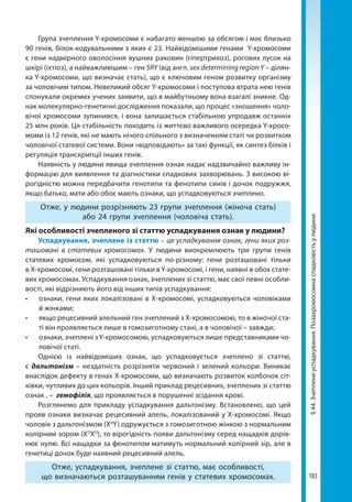 183
§44.Зчепленеуспадкування.Позахромосомнаспадковістьулюдини
Група зчеплення Y-хромосоми є набагато меншою за обсягом і має близько
90 генів, білок-кодувальними з яких є 23. Найвідомішими генами Y-хромосоми
є гени надмірного оволосіння вушних раковин (гіпертрихоз), рогових лусок на
шкірі (іхтіоз), а найважливішим – ген SRY (від англ. sex determining region Y – ділян-
ка Y-хромосоми, що визначає стать), що є ключовим геном розвитку організму
за чоловічим типом. Невеликий обсяг Y-хромосоми і поступова втрата нею генів
спонукали окремих учених заявити, що в майбутньому вона взагалі зникне. Од-
нак молекулярно-генетичні дослідження показали, що процес «зношення» чоло-
вічої хромосоми зупинився, і вона залишається стабільною упродавж останніх
25 млн років. Ця стабільність походить із життєво важливого осередка Y-хросо-
моми із 12 генів, які не мають нічого спільного з визначенням статі чи розвитком
чоловічої статевої системи. Вони «відповідають» за такі функції, як синтез білків і
регуляція транскрипції інших генів.
Наявність у людини явища зчеплення ознак надає надзвичайно важливу ін-
формацію для виявлення та діагностики спадкових захворювань. З високою ві-
рогідністю можна передбачити генотипи та фенотипи синів і дочок подружжя,
якщо батько, мати або обоє мають ознаки, що успадковуються зчеплено.
Отже, у людини розрізняють 23 групи зчеплення (жіноча стать)
або 24 групи зчеплення (чоловіча стать).
Які особливості зчепленого зі статтю успадкування ознак у людини?
Успадкування, зчеплене із статтю – це успадкування ознак, гени яких роз-
ташовані в статевих хромосомах. У людини виокремлюють три групи генів
статевих хромосом, які успадковуються по-різному: гени розташовані тільки
в X-хромосомі, гени розташовані тільки в Y-хромосомі, і гени, наявні в обох стате-
вих хромосомах. Успадкування ознак, зчеплених зі статтю, має свої певні особли-
вості, які відрізняють його від інших типів успадкування:
•	 ознаки, гени яких локалізовані в Х-хромосомі, успадковуються чоловіками
й жінками;
•	 якщо рецесивний алельний ген зчеплений з Х-хромосомою, то в жіночої ста-
ті він проявляється лише в гомозиготному стані, а в чоловічої – завжди;
•	 ознаки, зчеплені з Y-хромосомою, успадковуються лише представниками чо-
ловічої статі.
Однією із найвідоміших ознак, що успадковується зчеплено зі статтю,
є дальтонізм – нездатність розрізняти червоний і зелений кольори. Виникає
внаслідок дефекту в генах X-хромосоми, що визначають розвиток колбочок сіт-
ківки, чутливих до цих кольорів. Інший приклад рецесивних, зчеплених зі статтю
ознак , – гемофілія, що проявляється в порушенні зсідання крові.
Розглянемо для прикладу успадкування дальтонізму. Встановлено, що цей
прояв ознаки визначає рецесивний алель, локалізований у Х-хромосомі. Якщо
чоловік з дальтонізмом (Xd
Y) одружується з гомозиготною жінкою з нормальним
колірним зором (XD
XD
), то вірогідність появи дальтонізму серед нащадків дорів-
нює нулю. Всі нащадки за фенотипом матимуть нормальний колірний зір, але в
генетиці дочок буде наявний рецесивний алель.
Отже, успадкування, зчеплене зі статтю, має особливості,
що визначаються розташуванням генів у статевих хромосомах.
Право для безоплатного розміщення підручника в мережі Інтернет має
Міністерство освіти і науки України http://mon.gov.ua/ та Інститут модернізації змісту освіти https://imzo.gov.ua
 