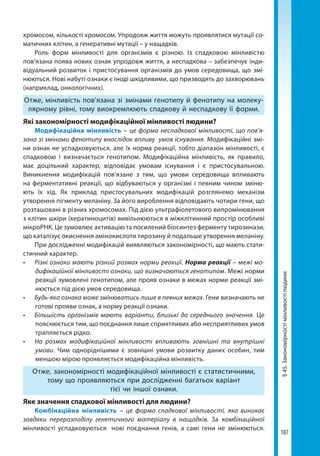 187
§45.Закономірностімінливостілюдини
хромосом, кількості хромосом. Упродовж життя можуть проявлятися мутації со-
матичних клітин, а генеративні мутації – у нащадків.
Роль форм мінливості для організмів є різною. Із спадковою мінливістю
пов’язана поява нових ознак упродовж життя, а неспадкова – забезпечує інди-
відуальний розвиток і пристосування організмів до умов середовища, що змі-
нюються. Нові набуті ознаки є іноді шкідливими, що призводять до захворювань
(наприклад, онкологічних).
Отже, мінливість пов’язана зі змінами генотипу й фенотипу на молеку-
лярному рівні, тому виокремлюють спадкову й неспадкову її форми.
Які закономірності модифікаційної мінливості людини?
Модифікаційна мінливість – це форма неспадкової мінливості, що пов’я-
зана зі змінами фенотипу внаслідок впливу умов існування. Модифікаційні змі-
ни ознак не успадковуються, але їх нор­ма реакції, тобто діапазон мінливості, є
спадковою і визначається генотипом. Модифіка­ційна мінливість, як правило,
має доцільний характер, відповідає умовам існування і є пристосувальною.
Виникнен­ня модифікацій пов’язане з тим, що умови середовища впливають
на фер­ментативні реакції, що відбуваються у організмі і певним чином зміню-
ють їх хід. Як приклад пристосувальних модифікацій розглянемо механізм
утворення пігменту меланіну. За його вироблення відповідають чотири гени, що
розташовані в різних хромосомах. Під дією ультрафіолетового випромінювання
з клітин шкіри (кератиноцитів) вивільнюються в міжклітинний простір особливі
мікроРНК. Це зумовлює активацію та посилений біосинтез ферменту тирозинази,
що каталізує окиснення амінокислоти тирозину й подальше утворення меланіну.
При дослідженні модифікацій виявляються закономірності, що мають стати­
стичний характер.
•	 Різні ознаки мають різний розмах норми реакції. Норма реакції – межі мо-
дифікаційної мінливості ознаки, що визначаються генотипом. Межі норми
реакції зумовлені генотипом, але прояв ознаки в межах норми реакції змі-
нюється під дією умов середовища.
•	 Будь-яка ознака може змінюватись лише в певних межах. Гени визначають не
готові прояви ознак, а норму реакції ознаки.
•	 Більшість організмів мають варіанти, близькі до середнього значення. Це
пояснюється тим, що поєднання лише сприятливих або несприятливих умов
трапляється рідко.
•	 На розмах модифікаційної мінливості впливають зовнішні та внутрішні
умови. Чим одноріднішими є зовнішні умови розвитку даних особин, тим
меншою мірою проявляється модифікаційна мінливість.
Отже, закономірності модифікаційної мінливості є статистичними,
тому що проявляються при дослідженні багатьох варіант
тієї чи іншої ознаки.
Яке значення спадкової мінливості для людини?
Комбінаційна мінливість – це форма спадкової мінливості, яка виникає
завдяки перерозподілу генетичного матеріалу в нащадків. За комбінаційної
мінливості успадковуються нові поєднання генів, а самі гени не змінюються.
Право для безоплатного розміщення підручника в мережі Інтернет має
Міністерство освіти і науки України http://mon.gov.ua/ та Інститут модернізації змісту освіти https://imzo.gov.ua
 