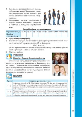 189
§45.Закономірностімінливостілюдини
2. 	 Визначаємо діапазон мінливості ознаки,
тобто норму реакції. Визначаємо харак-
тер успадкування ознаки (кількісна або
якісна, моногенне або полігенне успад-
кування).
3. 	Обчислюємо частоту зустрічальності
варіант ознаки. Результати записуємо
в таблицю і складаємо варіаційний
ряд.
Варіаційний ряд для аналізу росту
Окремі варіанти, v 145–149 150–154 155–159 160–164 165–170 171–174 175–179 180–184
Кількість
спостережень, p
4. 	 Будуємо варіаційну криву.
5. 	 Визначаємо середнє значення ознаки. Для характеристики мінливості озна-
ки обчислюють її середнє значення (М) за формулою:
	 М = ∑ (v ·p) / n,
	де М – середнє значення ознаки; v – варіанта ознаки; p – частота зустрічаль-
ності варіанти; n – загальна кількість варіант.
6.	 Підсумок роботи.
СТАВЛЕННЯ
Біологія + Людина. Близнюковий метод
Близнюковий метод дає змогу дає змогу встановити
вплив генотипу та умов середовища на формування пев-
ної ознаки. У близнюкових дослідженнях використову-
ються як монозиготні, так і дизиготні близнята. Чим вони
різняться між собою? Яке значення досліджень близнят
для вивчення мінливості в людини?
	РЕЗУЛЬТАТ
Оцінка Завдання для самоконтролю
1 – 6
1. Що таке мінливість? 2. Які є форми мінливості? 3. Що таке неспадкова мін-
ливість? 4. Наведіть приклади модифікаційної мінливості в людини. 5. Що таке
спадкова мінливість? 6. Наведіть приклади комбінаційної та мутаційної мінли-
вості в людини.
7 – 9
7. Назвіть молекулярні механізми мінливості. 8. Які закономірності модифіка-
ційної мінливості людини? 9. Яке значення спадкової мінливості для людини?
10 – 12 10. Оцініть значення близнюкового методу для вивчення мінливості людини.
Право для безоплатного розміщення підручника в мережі Інтернет має
Міністерство освіти і науки України http://mon.gov.ua/ та Інститут модернізації змісту освіти https://imzo.gov.ua
 