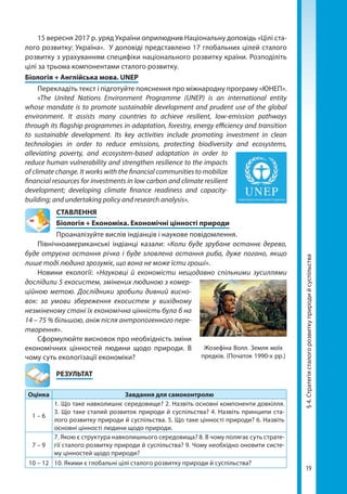19
15 вересня 2017 р. уряд України оприлюднив Національну доповідь «Цілі ста-
лого розвитку: Україна». У доповіді представлено 17 глобальних цілей сталого
розвитку з урахуванням специфіки національного розвитку країни. Розподіліть
цілі за трьома компонентами сталого розвитку.
Біологія + Англійська мова. UNEP
Перекладіть текст і підготуйте пояснення про міжнародну програму «ЮНЕП».
«The United Nations Environment Programme (UNEP) is an inter­national entity
whose mandate is to promote sustainable development and prudent use of the global
environment. It assists many countries to achieve resilient, low-emission pathways
through its flagship programmes in adaptation, forestry, energy efficiency and transition
to sustainable development. Its key activities include promoting investment in clean
technologies in order to reduce emissions, protecting biodiversity and ecosystems,
alleviating poverty, and ecosystem-based adaptation in order to
reduce human vulnerability and strengthen resilience to the impacts
of climate change. It works with the financial communities to mobilize
financial resources for investments in low carbon and climate resilient
development; developing climate finance readiness and capacity-
building; and undertaking policy and research analysis».
СТАВЛЕННЯ
Біологія + Економіка. Економічні цінності природи
Проаналізуйте вислів індіанців і наукове повідомлення.
Північноамериканські індіанці казали: «Коли буде зрубане останнє дерево,
буде отруєна остання річка і буде зловлена остання риба, дуже погано, якщо
лише тоді людина зрозуміє, що вона не може їсти гроші».
Новини екології: «Науковці й економісти нещодавно спільними зусиллями
дослідили 5 еко­систем, змінених людиною з комер-
ційною метою. Дослідники зробили дивний висно-
вок: за умови збереження екосистем у вихідному
незміненому стані їх економічна цінність була б на
14 – 75 % більшою, аніж після антропогенного пере-
творення».
Сформулюйте висновок про необхідність зміни
економічних цінностей людини щодо природи. В
чому суть екологізації економіки?
	РЕЗУЛЬТАТ
Оцінка Завдання для самоконтролю
1 – 6
1. Що таке навколишнє середовище? 2. Назвіть основні компоненти довкілля.
3. Що таке сталий розвиток природи й суспільства? 4. Назвіть принципи ста-
лого розвитку природи й суспільства. 5. Що таке цінності природи? 6. Назвіть
основні цінності людини щодо природи.
7 – 9
7. Якою є структура навколишнього середовища? 8. В чому полягає суть страте-
гії сталого розвитку природи й суспільства? 9. Чому необхідно оновити систе-
му цінностей щодо природи?
10 – 12 10. Якими є глобальні цілі сталого розвитку природи й суспільства?
Жозефіна Волл. Земля моїх
предків. (Початок 1990-х рр.)
§4.Стратегіясталогорозвиткуприродийсуспільства
Право для безоплатного розміщення підручника в мережі Інтернет має
Міністерство освіти і науки України http://mon.gov.ua/ та Інститут модернізації змісту освіти https://imzo.gov.ua
 