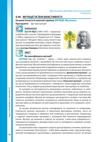 Тема3.СПАДКОВІСТЬІМІНЛИВІСТЬ
190
Будь-яка зміна прокладає шлях іншим змінам.
Н. Макіавеллі
§ 46.	 МУТАЦІЇ ТА ЇХНІ ВЛАСТИВОСТІ
Основні поняття й ключові терміни: МУТАЦІЇ. Мутагенез.
Пригадайте! 	 Що таке мутації?
	Знайомтеся!
Гуго де Фріз (1848–1935) – нідерланд-
ський ботанік, генетик. Перевідкрив і підтвердив
у 1900 р. одночасно з К. Корренсом та Е. Черма-
ком закони Г. Менделя. Ввів у науку поняття про
мутації та розробив мутаційну теорію. Модель-
ним організмом для його досліджень стала рос-
лина енотера Ламарка (Oenothera lamarckiana).
	ЗМІСТ
	 Як класифікують мутації?
МУТАЦІЇ (від лат. mutation – зміна) – стійкі зміни генетичного апарату,
що виникають раптово і призводять до змін тих або інших спадкових ознак й
функцій організму. Мутації можна класифікувати за характером прояву, за місцем
виникнення, за характером змін спадкового апарату, за походженням тощо.
За характером прояву мутації поділяють на домінантні й рецесивні. Більшість
з них є рецесивними й не проявляються в гетерозигот. Домінантні мутації – це
мутації, що проявляються у гомо- і гетерозиготного організму та з'являються вже
в першому поколінні. Наприклад, полідактилія, або багатопалість, є мутацією, що
успадковується за аутосомно-домінантним типом. Рецесивні мутації – це мута-
ції, що не проявляються у гетерозигот і з’являються тільки в другому і наступних
поколіннях. Так, у людини рецесивний характер має така мутація, як альбінізм.
За впливом на життєдіяльність розрізняють летальні, сублетальні та нейт­
ральні. Летальні мутації спричиняють загибель організмів ще до моменту на-
родження або до настання здатності до розмноження. У людини до таких мутацій
належить гемофілія. Мутації, які знижують життєздатність особин і частково або
повністю зупиняють розвиток, називаються сублетальними. Якщо ж мутації за
звичних умов не впливають на життєздатність організмів, то їх називають нейт­
ральними.
За місцем виникнення мутації класифікують на соматичні та генеративні.
Соматичні мутації виникають в соматичних диплоїдних клітинах, часто не
передаються спадково й обмежені тією особиною, в якої виникли. Наприклад,
у людини соматичними мутаціями є мозаїцизм або пухлинне переродження
клітин. Мутації, що виникли в гаметах чи клітинах, з яких вони утворюються, і
передаються нащадкам у випадку їхньої участі в заплідненні, називають генера-
тивними мутаціями.
За характером змін спадкового апарату мутації бувають генними, хромосом-
ними та геномними. Генні мутації – стійкі зміни окремих генів, спричинені пору-
шенням послідовності нуклеотидів у молекулах нуклеїнових кислот. Ці мутації
Право для безоплатного розміщення підручника в мережі Інтернет має
Міністерство освіти і науки України http://mon.gov.ua/ та Інститут модернізації змісту освіти https://imzo.gov.ua
 