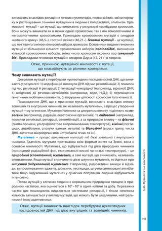191
§46.Мутаціїтаїхнівластивості
виникають внаслідок випадіння певних нуклеотидів, появи зайвих, зміни поряд-
ку їх розташування. Генними мутаціями в людини є полідактилія, альбінізм. Хро-
мосомні мутації – це мутації, що виникають у результаті перебудови хромосом.
Вони можуть виникати як в межах однієї хромосоми, так і між гомологічними й
негомологічними хромосомами. Прикладом хромосомних мутацій є синдром
«котячого крику» (46,5–), гострий лейкоз (46,21–). Геномні мутації – це мутації,
що пов’язані зі зміною кількості наборів хромосом. Основними видами геномних
мутацій є: збільшення кількості хромосомних наборів (поліплоїдія), зменшення
кількості хромосомних наборів, зміна числа хромосом окремих пар (анеуплої-
дія). Прикладами геномних мутацій є синдром Дауна (47, 21+) в людини.
Отже, причиною мутаційної мінливості є мутації,
що класифікують за різними критеріями.
Чому виникають мутації?
Джерелом мутацій є перебудови нуклеотидних послідовностей ДНК, що вини-
кають у результаті: 1) модифікацій молекули ДНК під час рекомбінацій; 2) помилок
під час реплікації й репарації; 3) інтеграції чужорідної (наприклад, вірусної) ДНК;
4) шкідливої дії речовин-метаболітів (наприклад, води, Н2О2); 5) переміщення
генетичних мобільних елементів; 6) порушень цілісності хромосом та їх кількості.
Пошкодження ДНК, що є причиною мутацій, виникають внаслідок впливу
зовнішніх та внутрішніх чинників, які називають мутагенами, а процес утворення
мутацій – мутагенезом. Мутагенні чинники за джерелом впливу поділяють на ек-
зогенні (наприклад, радіація, екзотоксини організмів) та ендогенні (наприклад,
помилки реплікації, репарації, рекомбінації), а за природою впливу – на фізичні
(гамма-промені, ультрафіолетове випромінювання, температура), хімічні (пести-
циди, антибіотики, сполуки важких металів) та біологічні (віруси грипу, чиста
ДНК, антигени мікроорганізмів, «стрибаючі гени» та ін.).
Мутагенез – процес виникнення мутацій під дією зовнішніх і внутрішніх
чинників. Здатність мутувати притаманна всім формам життя на Землі, вона є
основою мінливості. Мутагенез, що відбувається під дією природних чинників
(природний радіаційний фон, екстремальні високі чи низькі температури), – це
природний (спонтанний) мутагенез, а самі мутації, що виникають, називають
спонтанними. Якщо мутації спричинено дією штучних мутагенів, то йдеться про
штучний (індукований) мутагенез. Наприклад, радіоактивні викиди й відхо-
ди, випромінювання гаджетів, діоксини, пестициди, штучно синтезовані антибіо­
тики тощо. Індукований мутагенез у сучасних популяціях людини відбувається
інтенсивно.
Поява мутацій у клітинах людини є нормальним природним явищем із при-
родною частотою, яка оцінюється в 104
–106
в одній клітині за добу. Переважна
частка цих пошкоджень видаляється системами репарації, і тільки невелика
кількість залишається у вигляді мутацій, що можуть бути шкідливими, нейтраль-
ними й іноді адаптивними.
Отже, мутації виникають внаслідок перебудови нуклеотидних
послідовностей ДНК під дією внутрішніх та зовнішніх чинників.
Право для безоплатного розміщення підручника в мережі Інтернет має
Міністерство освіти і науки України http://mon.gov.ua/ та Інститут модернізації змісту освіти https://imzo.gov.ua
 
