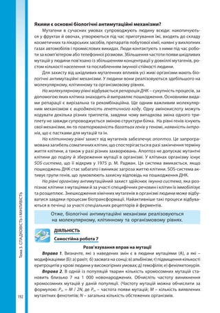 Тема3.СПАДКОВІСТЬІМІНЛИВІСТЬ
192
Якими є основні біологічні антимутаційні механізми?
Мутагени в сучасних умовах супроводжують людину всюди: накопичують-
ся у фруктах й овочах, утворюються під час приготування їжі, входять до складу
косметичних та лікарських засобів, препаратів побутової хімії, наявні у вихлопних
газах автомобілів і промислових викидах. Люди контактують з ними під час робо-
ти за комп’ютером або телефонної розмови. Збільшення частоти появи шкідливих
мутацій у людини пов’язано із збільшенням концентрації у довкіллі мутагенів, ро-
стом кількості населення та послабленням імунної стійкості людини.
Для захисту від шкідливих мутагенних впливів усі живі організми мають біо-
логічні антимутаційні механізми. У людини вони реалізовуються здебільшого на
молекулярному, клітинному та організмовому рівнях.
На молекулярному рівні відбувається репарація ДНК – сукупність процесів, за
допомогою яких клітина знаходить й виправляє пошкодження. Основними вида-
ми репарації є вирізальна та рекомбінаційна. Ще одним важливим молекуляр-
ним механізмом є виродженість генетичного коду. Одну амінокислоту можуть
кодувати декілька різних триплетів, завдяки чому випадкова зміна одного три-
плету не завжди супроводжується зміною структури білка. На рівні генів існують
свої механізми, як-то повторюваність багатьох генів у геномі, наявність інтро-
нів, що є пастками для мутацій та ін.
На клітинному рівні захист від мутагенів забезпечує апоптоз. Це запрогра-
мована загибель соматичних клітин, що спостерігається в разі закінчення терміну
життя клітини, а також у разі різних захворювань. Апоптоз не допускає мутантні
клітини до поділу й збереження мутації в організмі. У клітинах організму існує
SOS-система, що її відкрив у 1975 р. М. Радман. Ця система вмикається, якщо
пошкоджень ДНК стає забагато і виникає загроза життю клітини. SOS-система ак-
тивує групи генів, що зумовлюють захисну відповідь на пошкодження ДНК.
На рівні організму антимутаційний захист здійснює імунна система, яка роз-
пізнає клітини з мутаціями й за участі специфічних речовин і клітин їх іммобілізує
та розщеплює. Знешкодження хімічних мутагенів в організмі людини може відбу-
ватися завдяки процесам біотрансформації. Найактивніше такі процеси відбува-
ються в печінці за участі спеціальних рецепторів й ферментів.
Отже, біологічні антимутаційні механізми реалізовуються
на молекулярному, клітинному та організмовому рівнях.
	ДІЯЛЬНІСТЬ
	 Самостійна робота 7
Розв’язування вправ на мутації
Вправа 1. Визначте, які з наведених змін є в людини мутаціями (А), а які –
модифікаціями (Б): а) рахіт; б) засмага на сонці; в) альбінізм; г) підвищення кількості
еритроцитів у крові людини у високогірних умовах; д) гемофілія; е) фенілкетонурія.
Вправа 2. В одній із популяцій тварин кількість хромосомних мутацій ста-
новить близько 7 на 1 000 новонароджених. Обчисліть частоту виникнення
хромосомних мутацій у даній популяції. (Частоту мутацій можна обчислити за
формулою: Pm = M / 2N, де Pm – частота появи мутацій; M – кількість виявлених
мутантних фенотипів; N – загальна кількість обстежених організмів.
Право для безоплатного розміщення підручника в мережі Інтернет має
Міністерство освіти і науки України http://mon.gov.ua/ та Інститут модернізації змісту освіти https://imzo.gov.ua
 