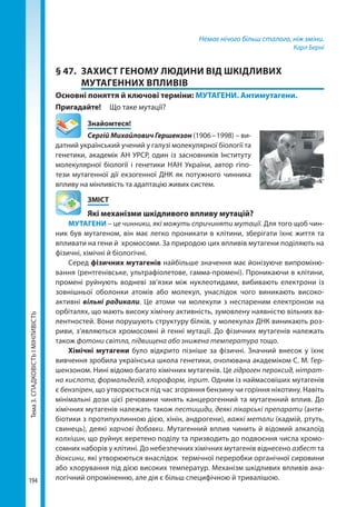 Тема3.СПАДКОВІСТЬІМІНЛИВІСТЬ
194
Немає нічого більш сталого, ніж зміни.
Карл Берні
§ 47.	 ЗАХИСТ ГЕНОМУ ЛЮДИНИ ВІД ШКІДЛИВИХ
МУТАГЕННИХ ВПЛИВІВ
Основні поняття й ключові терміни: МУТАГЕНИ. Антимутагени.
Пригадайте! 	 Що таке мутації?
	Знайомтеся!
Сергій Михайлович Гершензон (1906 – 1998) – ви-
датний український учений у галузі молекулярної біології та
генетики, академік АН УРСР, один із засновників Інституту
молекулярної біології і генетики НАН України, автор гіпо-
тези мутагенної дії екзогенної ДНК як потужного чинника
впливу на мінливість та адаптацію живих систем.
	ЗМІСТ
	 Які механізми шкідливого впливу мутацій?
МУТАГЕНИ – це чинники, які можуть спричиняти мутації. Для того щоб чин-
ник був мутагеном, він має легко проникати в клітини, зберігати їхнє життя та
впливати на гени й хромосоми. За природою цих впливів мутагени поділяють на
фізичні, хімічні й біологічні.
Серед фізичних мутагенів найбільше значення має йонізуюче випроміню-
вання (рентгенівське, ультрафіолетове, гамма-промені). Проникаючи в клітини,
промені руйнують водневі зв’язки між нуклеотидами, вибивають електрони із
зовнішньої оболонки атомів або молекул, унаслідок чого виникають високо-
активні вільні радикали. Це атоми чи молекули з неспареним електроном на
орбіталях, що мають високу хімічну активність, зумовлену наявністю вільних ва-
лентностей. Вони порушують структуру білків, у молекулах ДНК виникають роз-
риви, з’являються хромосомні й генні мутації. До фізичних мутагенів належать
також фотони світла, підвищена або знижена температура тощо.
Хімічні мутагени було відкрито пізніше за фізичні. Значний внесок у їхнє
вивчення зробила українська школа генетики, очолювана академіком С. М. Гер-
шензоном. Нині відомо багато хімічних мутагенів. Це гідроген пероксид, нітрат-
на кислота, формальдегід, хлороформ, іприт. Одним із наймасовіших мутагенів
є бензпірен, що утворюється під час згоряння бензину чи горіння нікотину. Навіть
мінімальні дози цієї речовини чинять канцерогенний та мутагенний вплив. До
хімічних мутагенів належать також пестициди, деякі лікарські препарати (анти-
біотики з протипухлинною дією, хінін, андрогени), важкі метали (кадмій, ртуть,
свинець), деякі харчові добавки. Мутагенний вплив чинить й відомий алкалоїд
колхіцин, що руйнує веретено поділу та призводить до подвоєння числа хромо-
сомних наборів у клітині. До небезпечних хімічних мутагенів віднесено азбест та
діоксини, які утворюються внаслідок  термічної переробки органічної сировини
або хлорування під дією високих температур. Механізм шкідливих впливів ана-
логічний опроміненню, але дія є більш специфічною й тривалішою.
Право для безоплатного розміщення підручника в мережі Інтернет має
Міністерство освіти і науки України http://mon.gov.ua/ та Інститут модернізації змісту освіти https://imzo.gov.ua
 