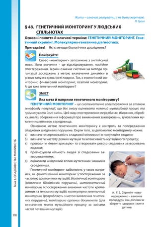 Тема3.СПАДКОВІСТЬІМІНЛИВІСТЬ
198
Жити – означає реагувати, а не бути жертвою.
П. Грасе
§ 48.	 ГЕНЕТИЧНИЙ МОНІТОРИНГ У ЛЮДСЬКИХ
СПІЛЬНОТАХ
Основні поняття й ключові терміни: ГЕНЕТИЧНИЙ МОНІТОРИНГ. Гене-
тичний скринінг. Молекулярно-генетична діагностика.
Пригадайте! 	 Які є методи біологічних досліджень?
	Поміркуйте!
Слово «моніторинг» запозичене з англійської
мови. Його значення – це відслідковування, постійне
спостереження. Термін означає системи чи методи ор-
ганізації досліджень з метою визначення динаміки в
різних галузях діяльності людини. Так, є екологічний мо-
ніторинг, фінансовий моніторинг, освітній моніторинг.
А що таке генетичний моніторинг?
	ЗМІСТ
	 Яка мета й напрями генетичного моніторингу?
ГЕНЕТИЧНИЙ МОНІТОРИНГ – це систематичне спостереження за станом
генофонду популяції, що дає змогу оцінювати наявний мутаційний процес та
прогнозувати його зміни. Цей вид спостереження передбачає збирання, оброб-
ку, аналіз, збереження інформації про виникнення захворювань, зумовлених му-
тагенним впливом середовища. 
Основною метою генетичного моніторингу є контроль та попередження
спадкових шкідливих порушень. Окрім того, за допомогою моніторингу можна:
а)	 визначати спрямованість спадкової мінливості в популяціях людини;
б)	 визначати частоту деяких мутацій та інтенсивність мутаційного процесу;
в)	 проводити «інвентаризацію» та створювати реєстр спадкових захворювань
людини;
г)	 прогнозувати кількість людей зі спадковими за-
хворюваннями;
д)	 оцінювати шкідливий вплив мутагенних чинників
середовища.
Генетичний моніторинг здійснюють у таких напря-
мах, як фенотипічний моніторинг (спостереження за
частотою домінантних мутацій), біохімічниймоніторинг
(виявлення біохімічних порушень), цитогенетичний
моніторинг (спостереження вивчення частоти хромо-
сомних та геномних мутацій), молекулярно-генетичний
моніторинг (розробляють з метою виявлення генетич-
них порушень), моніторинг архівних документів (для
визначення темпів мутаційного процесу за змінами
частот летальних мутацій).
Іл. 112. Скринінг ново-
народжених – важлива
процедура, яка допомагає
зберегти здоров’я і життя
дитини
Право для безоплатного розміщення підручника в мережі Інтернет має
Міністерство освіти і науки України http://mon.gov.ua/ та Інститут модернізації змісту освіти https://imzo.gov.ua
 