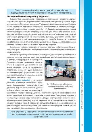 199
§48.Генетичниймоніторингулюдськихспільнотах
Отже, генетичний моніторинг є сукупністю заходів для
відслідковування появи й поширення спадкових захворювань.
Для чого здійснюють скринінг у медицині?
Скринінг (від англ. screening – просіювання, сортування) – стратегія в органі-
зації охорони здоров'я, спрямована на виявлення захворювань у людини в про-
цесі масового обстеження населення. У медицині застосовують масовий скринінг
всього населення, пренатальний скринінг новонароджених, кардіологічний, уро-
логічний, гінекологічний скринінг тощо (іл. 112). Скринінг-програми дають змогу
виявити захворювання або спадкову патологію до її клінічного прояву і, засто-
совуючи профілактичне лікування, забезпечити здоров'я людини в суспільстві.
Скринінгові дослідження не встановлюють діагнози, це роблять лікарі. Вони
лише виявляють людей з високою ймовірністю хвороби. Результати скринінго-
вих обстежень використовують також для вивчення поширеності захворювання,
чинників ризику та їхнього значення в розвитку хвороби.
Основними умовами проведення скринінг-програм є підготовлений персо-
нал, стандартна й нескладна методика виявлення ознаки та оцінювання отрима-
них результатів.
Значення скринінгу особливо важливе під час диспансеризації населення. В
практиці охорони здоров’я вже стали звичайними масові профілактичні медич-
ні огляди, флюорографія й мамографія.
Скринінг-програми починають застосо-
вувати в кардіології (для виявлення іше-
мічної хвороби серця та артеріальної
гіпертензії), онкології (для виявлення
пухлинних хвороб), фармакології (для ви-
явлення впливів тих чи інших препаратів)
й медичній генетиці (іл. 113).
Генетичний скринінг – це метод
раннього виявлення генетичних пору-
шень. Найвагоміших результатів було
досягнуто під час виявлення спадкових
дефектів обміну речовин (фенілкетонурії,
галактоземії тощо) у новонароджених. Генетичний скринінг новонароджених з
метою виявлення перелічених спадкових захворювань, без сумніву, є одним із
серйозних досягнень медичної генетики. Він дає змогу досягти практично пов-
ного виправлення фенотипу, а отже, лікування досить великої кількості осіб, які
в іншому випадку стали б людьми з інвалідністю. Скринінг новонароджених на
фенілкетонурію в багатьох країнах здійснюється вже впродовж кількох десяти-
літь, підтверджуючи свою високу ефективність.
Отже, скринінг у медицині – це система первинного обстеження
груп клінічно безсимптомних осіб з метою виявлення випадків
захворювання.
Іл. 113. Скринінгове обстеження у
сучасних пересувних цифрових
флюоромобілях
Право для безоплатного розміщення підручника в мережі Інтернет має
Міністерство освіти і науки України http://mon.gov.ua/ та Інститут модернізації змісту освіти https://imzo.gov.ua
 