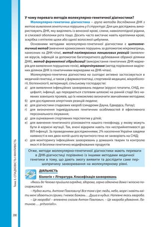 Тема3.СПАДКОВІСТЬІМІНЛИВІСТЬ
200
У чому перевага методів молекулярно-генетичної діагностики?
Молекулярно-генетична діагностика – група методів дослідження ДНК з
метою виявлення генетичних порушень у її структурі. Для цих досліджень вико-
ристовують ДНК, яку виділяють із венозної крові, слини, навколоплідної рідини,
зі слизової оболонки рота тощо. Досить часто вистачає навіть краплинки крові,
зскрібка з епітелію щоки або однієї волосяної цибулини. 
Основними методами молекулярно-генетичної діагностики є цитогене-
тичний метод (вивчення хромосомних порушень за допомогою мікроматриць,
нанесених на ДНК-чіпи), метод полімеразних ланцюгових реакцій (виявлен-
ня вірусів, інфекцій за допомогою багатократного дублювання обраної ділянки
ДНК), метод ферментної гібридизації (використання генетичних ДНК-марке-
рів для виявлення порушених генів), мікрочіпування (метод порівняння виділе-
них ділянок ДНК із генетичними маркерами на ДНК-чіпах).
Молекулярно-генетична діагностика на сьогодні активно застосовується в
медичній генетиці, а також у фармакогенетиці, спортивній медицині, мікробіоло-
гії, біотехнології, ветеринарії, сільському господарстві:
а) 	 для виявлення інфекційних захворювань людини (вірусні гепатити, СНІД, ен-
цефаліт, інфекції, що передаються статевим шляхом) на ранній стадії без на-
явних зовнішніх проявів, що їх неможливо визначити звичайними методами;
б) 	 для дослідження алергічних реакцій людини;
в) 	 для діагностики спадкових хвороб (синдроми Дауна, Едвардса, Патау);
г) 	 для визначення індивідуальних генетичних особливостей й ефективного
персонального лікування;
д) 	 для оцінювання спортивних перспектив у дітей;
е) 	 для вивчення генетичного різноманіття нашого генофонду, у якому можуть
бути й корисні мутації. Так, вчені відкрили навіть ген несприйнятливості до
ВІЛ-інфекції. За проведеними дослідженнями, 2% населення України завдяки
наявності в них двох копій цього мутантного гена не захворіють на СНІД;
є) 	 для моніторингу інфекційних захворювань у домашніх тварин та контролю
якості й безпеки генетично модифікованих продуктів
Отже, методи молекулярно-генетичної діагностики мають переваги
в ДНК-діагностиці порівняно із іншими методами медичної
генетики в тому, що дають змогу виявити та дослідити саме пер-
шопричину захворювання на молекулярному рівні.
	ДІЯЛЬНІСТЬ
	 Біологія + Література. Класифікація захворювань
«Якось до Чехова прийшла огрядна, здорова, гарно одягнена дама і млосно по-
скаржилася:
– Нудно жити, Антоне Павловичу! Все таке сіре: люди, небо, море і навіть кві-
ти мені здаються сірими. І немає бажань… Душа в нудьзі. Напевне якась хвороба.
– Це хвороба! – впевнено сказав Антон Павлович. – Це хвороба удавання. Ла-
тиною … pritvorialis».
Право для безоплатного розміщення підручника в мережі Інтернет має
Міністерство освіти і науки України http://mon.gov.ua/ та Інститут модернізації змісту освіти https://imzo.gov.ua
 
