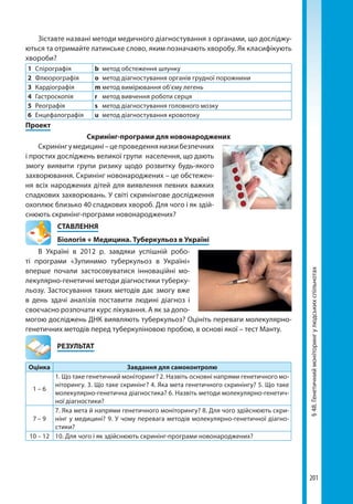 201
§48.Генетичниймоніторингулюдськихспільнотах
Зіставте названі методи медичного діагностування з органами, що досліджу-
ються та отримайте латинське слово, яким позначають хворобу. Як класифікують
хвороби?
1	 Спірографія b	 метод обстеження шлунку
2	Флюорографія o	 метод діагностування органів грудної порожнини
3	Кардіографія m	метод вимірювання об’єму легень
4	Гастроскопія r	 метод вивчення роботи серця
5	Реографія s	 метод діагностування головного мозку
6	Енцефалографія u	 метод діагностування кровотоку
Проект
Скринінг-програми для новонароджених
Скринінгумедицині–цепроведеннянизкибезпечних
і простих досліджень великої групи населення, що дають
змогу виявити групи ризику щодо розвитку будь-якого
захворювання. Скринінг новонароджених – це обстежен-
ня всіх народжених дітей для виявлення певних важких
спадкових захворювань. У світі скринінгове дослідження
охоплює близько 40 спадкових хвороб. Для чого і як здій-
снюють скринінг-програми новонароджених?
СТАВЛЕННЯ
Біологія + Медицина. Туберкульоз в Україні
В Україні в 2012 р. завдяки успішній робо-
ті програми «Зупинимо туберкульоз в Україні»
вперше почали застосовуватися інноваційні мо-
лекулярно-генетичні методи діагностики туберку-
льозу. Застосування таких методів дає змогу вже
в день здачі аналізів поставити людині діагноз і
своєчасно розпочати курс лікування. А як за допо-
могою досліджень ДНК виявляють туберкульоз? Оцініть переваги молекулярно-
генетичних методів перед туберкуліновою пробою, в основі якої – тест Манту.
	РЕЗУЛЬТАТ
Оцінка Завдання для самоконтролю
1 – 6
1. Що таке генетичний моніторинг? 2. Назвіть основні напрями генетичного мо-
ніторингу. 3. Що таке скринінг? 4. Яка мета генетичного скринінгу? 5. Що таке
молекулярно-генетична діагностика? 6. Назвіть методи молекулярно-генетич-
ної діагностики?
7 – 9
7. Яка мета й напрями генетичного моніторингу? 8. Для чого здійснюють скри-
нінг у медицині? 9. У чому перевага методів молекулярно-генетичної діагно­
стики?
10 – 12 10. Для чого і як здійснюють скринінг-програми новонароджених?
Право для безоплатного розміщення підручника в мережі Інтернет має
Міністерство освіти і науки України http://mon.gov.ua/ та Інститут модернізації змісту освіти https://imzo.gov.ua
 