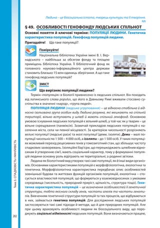 Тема3.СПАДКОВІСТЬІМІНЛИВІСТЬ
202
Людина – це біосоціальна істота, творець культури та її творіння.
NN
§ 49.	 ОСОБЛИВОСТІ ГЕНОФОНДУ ЛЮДСЬКИХ СПІЛЬНОТ
Основні поняття й ключові терміни: ПОПУЛЯЦІЇ ЛЮДИНИ. Генетична
характеристика популяцій. Генофонд популяцій людини.
Пригадайте! 	 Що таке популяції?
	Поміркуйте!
Національна бібліотека України імені В. І. Вер-
надського – найбільша за обсягом фонду та площею
приміщень бібліотека України. Її бібліотечний фонд як
головного науково-інформаційного центра держави
становить близько 15 млн одиниць зберігання. А що таке
генофонд людських популяцій?
	ЗМІСТ
	 Що вирізняє популяції людини?
Термін «популяція» в біології привнесено із людських спільнот. Він походить
від латинського слова populus, що його в Давньому Римі вживали стосовно су-
спільства в значенні «народ», «група людей».
ПОПУЛЯЦІЯ ЛЮДИНИ (людське угруповання) – це відносно стабільна й від-
носно ізольована група особин виду Людина розумна, які мешкають на спільній
території, вільно вступають у шлюб й мають спільний генофонд. Основною
умовою існування людських популяцій є вільний шлюб, у той час як у тварин – це
вільне схрещування (панміксія). Зазвичай прикладом людських популяцій є на-
селення міста, села чи певної місцевості. За критерієм чисельності розрізняють
великі популяції (людські раси) та малі популяції (деми, ізоляти). Деми – малі по-
пуляції чисельністю 1 500 – 4 000 осіб, а ізоляти – до 1 500 осіб. У таких популяці-
ях можливий перехід рецесивних генів у гомозиготний стан, що збільшує частоту
спадкових захворювань. Ізоляційні бар’єри, що перешкоджають шлюбним відно-
синам й утворенню сім’ї, мають соціальний характер, тому у формуванні популя-
цій людини основну роль відіграють не територіальні, а родинні зв’язки.
Людина як біологічний вид утворює такі самі популяції, як й інші види організ-
мів. Основними характеристиками популяцій є морфофізіологічна, екологічна та
генетична. Морфофізіологічна характеристика передбачає опис особливостей
зовнішньої будови та життєвих функцій організмів популяцій, екологічна – сто-
сується властивостей популяцій, що формуються у взаємовідносинах з умовами
середовища (чисельність, природний приріст, щільність, структура тощо). Гене-
тична характеристика популяцій – це визначення особливостей її генетичної
структури, тобто якісного складу генів, частоти алелів та частоти геноти-
пів. Вивченням генетичної структури популяцій та тих процесів, що відбуваються
в них, займається генетика популяцій. Для дослідження людських популяцій
застосовуються такі самі підходи й методи, що й для природних популяцій. Але
при цьому враховують особливості людини як біосоціального виду, що поро-
джують соціальні відмінності людських популяцій. Вони визначаються працею,
Право для безоплатного розміщення підручника в мережі Інтернет має
Міністерство освіти і науки України http://mon.gov.ua/ та Інститут модернізації змісту освіти https://imzo.gov.ua
 