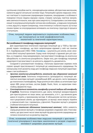 203
§49.Особливостігенофондулюдськихспільнот
суспільним способом життя, членороздільною мовою, абстрактним мисленням,
наявністю другої сигнальної системи тощо. Популяційні ареали людських спіль-
нот пов’язані із соціальним середовищем існування, своєрідними є особливості
поведінки (тільки людина відчуває сором, створює культуру, пам’ятає минуле,
вміє сміятися й плакати, знає про свою смертність). Складнішими є системи кому-
нікації та внутрішньопопуляційні зв’язки між особинами, у людських популяціях
є гени, відсутні у тварин (наприклад, «гени інтелекту») та багато іншого. Ці та інші
ознаки прямо чи опосередковано впливають на генетичну структуру й процеси
в популяціях.
Отже, популяції людини вирізняються соціальними особливостями,
що позначаються на їхній морфофізіологічній,
екологічній та генетичній характеристиках.
Які особливості генофонду людських популяцій?
Для характеристики генетичної структури популяцій ще у 1928 р. був вве-
дений термін «генофонд», що його запропонував відомий у свій час генетик
О. С. Серебровський (1892–1948). Генофонд – сукупність усіх алелів, генів і гено-
типів однієї популяції організмів. Серед генів популяції є однакові для усіх осо-
бин, а є й відмінні, тому виокремлюють такі властивості генофонду, як генетична
однорідність та генетична різнорідність. Окрім того, для генофонду популяцій
характерні й такі властивості, як цілісність, відкритість, динамічність.
Складний й різноманітний генофонд з багатьма варіантами окремих генів
сприяє кращій пристосованості популяцій до навколишнього середовища. На
нинішньому етапі розвитку виду для генофонду людських популяцій характери-
ними є такі особливості.
•	 Зростає генетична різнорідність генотипів при збереженні загальної
сукупності генів. Генетична гетерогенність (різнорідність) популяцій змі-
нюється внаслідок мутацій і рекомбінацій ДНК, що досить часто приводить
до генетичного поліморфізму. Люди різняться між собою за антигенами груп
крові АВ0, резус-системи, систем Даффі, Льюїс, Келл, за варіантами гемо­
глобіну, ферментів тощо.
•	 Спостерігається залежність генофонду сучасної людини від генофонду
її предків. Генетична гетерогенність дає змогу популяції використовувати
для пристосування не лише зміни, що виникають, а й ті , що виникли дуже
давно й існують у прихованому вигляді. Зі збільшенням частоти зустрічаль-
ності рецесивних алелів, що відповідають за мутації, вони можуть перейти
у гомозиготний стан і проявитись у фенотипі. Рецесивні мутації є резервом
спадкової мінливості популяцій. 
•	 Зростає генетичне обтяження (генетичний вантаж), тобто наявність
серед рецесивних мутацій у генофонді шкідливих спадкових змін. Учені вва-
жають, що зростання числа таких мутацій під дією мутагенів середовища не-
гативно позначається на розвитку людства. 
Отже, основними особливостями людських популяцій є зростання
генетичної різнорідності внаслідок накопичення в резерві спадкової
мінливості шкідливих рецесивних мутацій.
Право для безоплатного розміщення підручника в мережі Інтернет має
Міністерство освіти і науки України http://mon.gov.ua/ та Інститут модернізації змісту освіти https://imzo.gov.ua
 