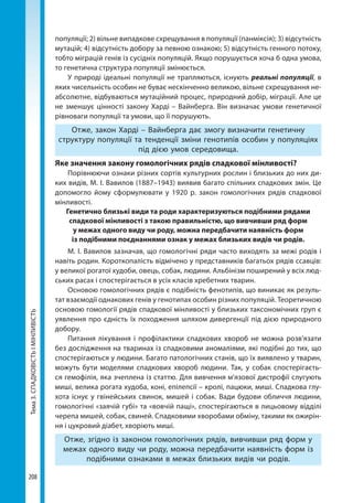 Тема3.СПАДКОВІСТЬІМІНЛИВІСТЬ
208
популяції; 2) вільне випадкове схрещування в популяції (панміксія); 3) відсутність
мутацій; 4) відсутність добору за певною ознакою; 5) відсутність генного потоку,
тобто міграцій генів із сусідніх популяцій. Якщо порушується хоча б одна умова,
то генетична структура популяції змінюється.
У природі ідеальні популяції не трапляються, існують реальні популяції, в
яких чисельність особин не буває нескінченно великою, вільне схрещування не-
абсолютне, відбуваються мутаційний процес, природний добір, міграції. Але це
не зменшує цінності закону Харді – Вайнберга. Він визначає умови генетичної
рівноваги популяції та умови, що її порушують.
Отже, закон Харді – Вайнберга дає змогу визначити генетичну
структуру популяції та тенденції зміни генотипів особин у популяціях
під дією умов середовища.
Яке значення закону гомологічних рядів спадкової мінливості?
Порівнюючи ознаки різних сортів культурних рослин і близьких до них ди-
ких видів, М. І. Вавилов (1887–1943) виявив багато спільних спадкових змін. Це
допомогло йому сформулювати у 1920 р. закон гомологічних рядів спадкової
мінливості.
Генетично близькі види та роди характеризуються подібними рядами
спадкової мінливості з такою правильністю, що вивчивши ряд форм
у межах одного виду чи роду, можна передбачити наявність форм
із подібними поєднаннями ознак у межах близьких видів чи родів.
М. І. Вавилов зазначав, що гомоло­гічні ряди часто виходять за межі ро­дів і
навіть родин. Короткопалість від­мічено у представників багатьох рядів ссавців:
у великої рогатої худоби, овець, собак, людини. Альбінізм поширений у всіх люд-
ських расах і спос­терігається в усіх класів хребетних тварин.
Основою гомологічних рядів є подібність фенотипів, що виникає як резуль-
тат взаємодії однакових генів у генотипах особин різних популяцій. Теоретичною
основою гомології рядів спадкової мінливості у близьких таксономічних груп є
уявлення про єдність їх походження шляхом дивергенції під дією природного
добору.
Питання лікування і профілактики спадкових хвороб не можна розв'яза­ти
без дослідження на тваринах із спадковими аномаліями, які подібні до тих, що
спостерігаються у людини. Багато патологічних станів, що їх виявлено у тварин,
можуть бути моделями спадкових хвороб лю­дини. Так, у собак спостерігаєть-
ся ге­мофілія, яка зчеплена із статтю. Для вивчення м'язової дистрофії слугують
миші, велика рогата худоба, коні, епілепсії – кролі, пацю­ки, миші. Спадкова глу-
хота існує у гвінейських свинок, мишей і собак. Вади будови обличчя людини,
гомо­логічні «заячій губі» та «вовчій пащі», спостерігаються в лицьовому відділі
черепа мишей, собак, свиней. Спадко­вими хворобами обміну, такими як ожирін-
ня і цукровий діабет, хворіють миші.
Отже, згідно із законом гомологічних рядів, вивчивши ряд форм у
межах одного виду чи роду, можна передбачити наявність форм із
подібними ознаками в межах близьких видів чи родів.
Право для безоплатного розміщення підручника в мережі Інтернет має
Міністерство освіти і науки України http://mon.gov.ua/ та Інститут модернізації змісту освіти https://imzo.gov.ua
 