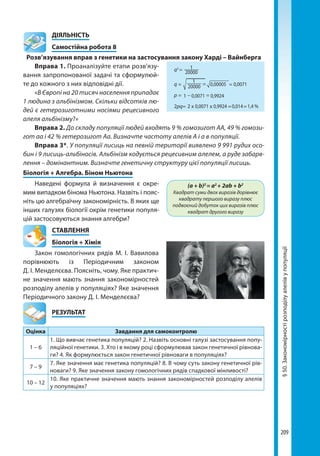 209
§50.Закономірностірозподілуалелівупопуляції
	ДІЯЛЬНІСТЬ
	 Самостійна робота 8
Розв’язування вправ з генетики на застосування закону Харді – Вайнберга
Вправа 1. Проаналізуйте етапи розв’язу-
вання запропонованої задачі та сформулюй-
те до кожного з них відповідні дії.
«В Європі на 20 тисяч населення припадає
1 людина з альбінізмом. Скільки відсотків лю-
дей є гетерозиготними носіями рецесивного
алеля альбінізму?»
Вправа 2. До складу популяції людей входять 9 % гомозигот АА, 49 % гомози-
гот аа і 42 % гетерозигот Аа. Визначте частоту алелів А і а в популяції.
Вправа 3*. У популяції лисиць на певній території виявлено 9 991 рудих осо-
бин і 9 лисиць-альбіносів. Альбінізм кодується рецесивним алелем, а руде забарв-
лення – домінантним. Визначте генетичну структуру цієї популяції лисиць.
Біологія + Алгебра. Біном Ньютона
Наведені формула й визначення є окре-
мим випадком бінома Ньютона. Назвіть і пояс-
ніть цю алгебраїчну закономірність. В яких ще
інших галузях біології окрім генетики популя-
цій застосовуються знання алгебри?
СТАВЛЕННЯ
Біологія + Хімія
Закон гомологічних рядів М. І. Вавилова
порівнюють із Періодичним законом
Д. І. Менделєєва. Поясніть, чому. Яке практич-
не значення мають знання закономірностей
розподілу алелів у популяціях? Яке значення
Періодичного закону Д. І. Менделєєва?
	РЕЗУЛЬТАТ
Оцінка Завдання для самоконтролю
1 – 6
1. Що вивчає генетика популяцій? 2. Назвіть основні галузі застосування попу-
ляційної генетики. 3. Хто і в якому році сформулював закон генетичної рівнова-
ги? 4. Як формулюється закон генетичної рівноваги в популяціях?
7 – 9
7. Яке значення має генетика популяцій? 8. В чому суть закону генетичної рів-
новаги? 9. Яке значення закону гомологічних рядів спадкової мінливості?
10 – 12
10. Яке практичне значення мають знання закономірностей розподілу алелів
у популяціях?
(a + b)2
= a2
+ 2ab + b2
Квадрат суми двох виразів дорівнює
квадрату першого виразу плюс
подвоєний добуток цих виразів плюс
квадрат другого виразу
q2
=
q =
р =
2рq= 2 x x
=
=
= =
=0,00005 0,0071
0,0071
0,0071
0,9924
0,9924 0,014 1,4 %
1
1
1
20000
20000
Право для безоплатного розміщення підручника в мережі Інтернет має
Міністерство освіти і науки України http://mon.gov.ua/ та Інститут модернізації змісту освіти https://imzo.gov.ua
 