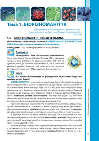 21
Тема 1. БІОРІЗНОМАНІТТЯ
Природа! Вона вічно створює нові образи: те, що є, –
того не було; те, що було, – вже більше не повториться…
Й. В. Гете
§ 5.	 БІОРІЗНОМАНІТТЯ. БІОСИСТЕМАТИКА
Основні поняття й ключові терміни: БІОРІЗНОМАНІТТЯ. БІОСИСТЕМА­
ТИКА. Філогенетична систематика. Класифікація.
Пригадайте! 	 Що таке біорізноманіття й систематика?
	Поміркуйте!
Міжнародний день біологічного різноманіття
(англ. International Day for Biological Diversity, IDB) – міжнарод-
ний день, який оголосила Генеральна Асамблея ООН для за-
лучення уваги до проблем біорізноманіття, що є основною
умовою існування біосфери. Цей день весь світ відзначає
22 травня, починаючи з 2000 р. А що таке біорізноманіття?
	ЗМІСТ
	 Які чинники впливають на формування та розвиток біорізно­
маніття нашої Землі?
БІОРІЗНОМАНІТТЯ – це мінливість живої природи всередині видів, між видами
та між екосистемами. Біологічне розмаїття, що відображає кількість, різноманіт-
ність і мінливість живої природи, існує скрізь – як у воді, так і на суходолі. Воно
складається з усіх форм життя та організмів: від пріонів, віроїдів і вірусів, бактерій
та архей аж до вищих рослин, справжніх тварин й людини. Всі типи біорізнома-
ніття – генетичне, видове й екосистемне – пов’язані між собою. Так, генетичне
різноманіття забезпечує видове, різноманітність екосистем створює умови для ви-
доутворення. Які ж чинники впливають на біорізноманіття?
Причиною еволюції біорізноманіття є протиріччя між умовами середовища,
що постійно змінюються, і спадковістю живої природи. Тому на формування біо­
різноманіття впливають зовнішні(наприклад, геологічні, кліматичні) та внутріш-
ні (наприклад, рекомбінація генів, горизонтальне перенесення генів) чинники.
В еволюції живого на Землі постійно збільшувалося біорізноманіття біо­
систем різних рівнів організації під дією еволюційних чинників. Це рушійні чин-
ники еволюції (природний добір) та елементарні чинники еволюції (популяційні
хвилі, ізоляція, дрейф генів).
Багато науковців стверджують, що еволюція біорізноманіття тісно пов’язана
з еволюцією екосистем, через те окрім відомих еволюційних чинників на ево-
люцію біорізноманіття суттєво впливають екологічні (абіотичні, біотичні та ан-
тропічні) чинники.
§5.Біорізноманіття.Систематика
Право для безоплатного розміщення підручника в мережі Інтернет має
Міністерство освіти і науки України http://mon.gov.ua/ та Інститут модернізації змісту освіти https://imzo.gov.ua
 