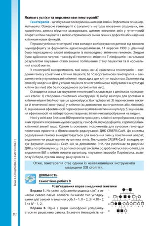 Тема3.СПАДКОВІСТЬІМІНЛИВІСТЬ
212
Якими є успіхи та перспективи генотерапії?
Генотерапія – це лікування захворювань шляхом заміни дефектних генів нор-
мальними. Основою генотерапії є сукупність методів лікування спадкових, он-
кологічних, деяких вірусних захворювань шляхом внесення змін у генетичний
апарат клітин пацієнтів з метою спрямованої зміни генних дефектів або надання
клітинам нових функцій.
Першим успіхом генотерапії став випадок виліковування дитини від тяжкого
імунодефіциту за ферментом аденозиндезамінази. 14 вересня 1990 р. дівчинці
було пересаджено власні лімфоцити із попередньо зміненим геномом. Згодом
були здійснено чергові трансфузії генетично змінених Т-лімфоцитів і загальним
результатом лікування стало значне поліпшення стану пацієнтки та її нормаль-
ний спосіб життя.
У генотерапії виокремлюють такі види, як: а) соматична генотерапія – вве-
дення генів у соматичні клітини пацієнта; б) позаорганізмова генотерапія – вве-
дення генів у культивовані клітини і пересадка цих клітин пацієнтам. Залежно від
способу введення ДНК у геном пацієнта генотерапія може відбуватися в культурі
клітин (ex vivo) або безпосередньо в організмі (in vivo).
Стандартна схема застосування генотерапії складається з декількох послідов-
них етапів: 1) створення генетичної конструкції; 2) вибір вектора для доставки в
клітини-мішені (найчастіше це аденовіруси, бактеріофаги); 3) перенесення векто-
ра й генетичної конструкції у клітини (за допомогою наночастинок або ліпосом);
4) оцінювання ефективності перенесення в умовах клітинних культур; 5) оцінюван-
ня ефективності на лабораторних тваринах; 6) клінічні випробування на людині.
Нині у світі вже близько 400 проектів проходять клінічні випробування, серед
яких проекти лікування муковісцидозу, гемофілії, імунодефіцитів, серпоподібно-
клітинної анемії тощо. Одним із основних інструментів для сучасних генотера-
певтичних проектів є біотехнологія редагування ДНК CRISPR/Cas9. Ця система
редагування геному використовується для внесення змін у генетичний апарат,
видалення чи редагування мутантних генів. Технологія CRISPR-Cas9 використо-
вує фермент-«ножниці» Cas9, що за допомогою РНК-гіда розпізнає та розрізає
ДНК у потрібному місці. За допомогою цієї системи розробляються технології для
видалення ВІЛ з клітин живого організму, лікування хвороби Паркінсона, амав-
розу Лебера, пухлин мозку, раку крові та ін.
Отже, генотерапія стає одним із найважливіших інструментів
медицини XXI століття.
	ДІЯЛЬНІСТЬ
	 Самостійна робота 9
Розв’язування вправ з медичної генетики
Вправа 1. На схемі зображено родовід сім’ї з оз-
накою сивого пасма волосся. Визначте тип успадку-
вання цієї ознаки і генотипи осіб: І – 1, ІІ – 2, 3 і 4; ІІІ – 2,
3 та IV – 1, 2.
Вправа 2. Одна з форм шизофренії успадкову-
ється як рецесивна ознака. Визначте ймовірність на-
1
1
1
1
І
ІІ
ІІІ
ІV
2
2
2
3
3
3
4
4
5
5
6
6 7 8 9
2
Право для безоплатного розміщення підручника в мережі Інтернет має
Міністерство освіти і науки України http://mon.gov.ua/ та Інститут модернізації змісту освіти https://imzo.gov.ua
 