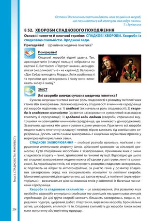 Тема3.СПАДКОВІСТЬІМІНЛИВІСТЬ
214
Останні досягнення генетики дають нове розуміння хвороб,
що починаються від молекули, яка кодує ознаки.
Т. І. Бужієвська
§ 52.	 ХВОРОБИ СПАДКОВОГО ПОХОДЖЕННЯ
Основні поняття й ключові терміни: СПАДКОВІ ХВОРОБИ. Хвороби із
спадковою схильністю. Вроджені вади.
Пригадайте!	 Що вивчає медична генетика?
	Поміркуйте!
Спадкові хвороби відомі здавна. Так,
арахнодактилія («павучі пальці») зображена на
картині С. Боттічеллі «Портрет юнака», ахондро-
плазія («карликовість») – на картині Д. Веласкеса
«Дон Себастьяно дель Морра». Які ж особливості
та причини цих захворювань і чому вони вини-
кають знову й знову?
	ЗМІСТ
	 Які хвороби вивчає сучасна медична генетика?
Сучасна медична генетика вивчає роль спадковості в розвитку патологічних
станів або захворювань. Залежно від внеску спадковості й чинників середовища
усі хвороби поділяють на: 1) спадкові (визначальна роль спадковості); 2) хворо-
би із спадковою схильністю (розвиток захворювання зумовлений взаємодією
генотипу й середовища); 3) вроджені вади людини (хвороби, спричинені вну-
трішніми чи зовнішніми чинниками середовища, що виникають до народження).
Зазначимо, що межа між цими групами є дуже умовною. Практично всі хвороби
людини мають генетичну складову і певною мірою залежать від зовнішнього се-
редовища. Досить часто ознаки захворювань є кінцевими варіантами проявів у
нормі реакції нормальних ознак.
СПАДКОВІ ЗАХВОРЮВАННЯ – спадкові розлади організму, пов’язані з по-
рушенням генетичного апарату (генів, цілісності хромосом чи кількості хро-
мосом). Суто спадковими хворобами є захворювання, причинами яких є зміни
спадкового апарату – генні, хромосомні та геномні мутації. Відповідно до цього
всі спадкові захворювання людини можна об’єднати у дві групи: генні та хромо-
сомні. За локалізацією генів, які спричиняють розвиток спадкових захворювань,
їх поділяють на ядерні та мітохондріальні. За участю генів у розвитку спадко-
вих захворювань серед них виокремлюють моногенні та полігенні хвороби.
Моногенні зумовлені дією одного гена, що зазнав мутації, а полігенні (мультифак-
торіальні) – визначаються дією множинних генів у комплексі із багатьма чинни-
ками середовища.
Хвороби із спадковою схильністю – це захворювання, для розвитку яких
необхідна взаємодія внутрішніх спадкових та зовнішніх несприятливих впливів
середовища. До цієї групи хвороб належать більшість захворювань людини, се-
ред яких подагра, цукровий діабет, гіпертензія, виразкова хвороба, бронхіальна
астма, шизофренія, епілепсія та ін. Спадкова схильність до хвороби також може
мати моногенну або полігенну природу.  
Право для безоплатного розміщення підручника в мережі Інтернет має
Міністерство освіти і науки України http://mon.gov.ua/ та Інститут модернізації змісту освіти https://imzo.gov.ua
 