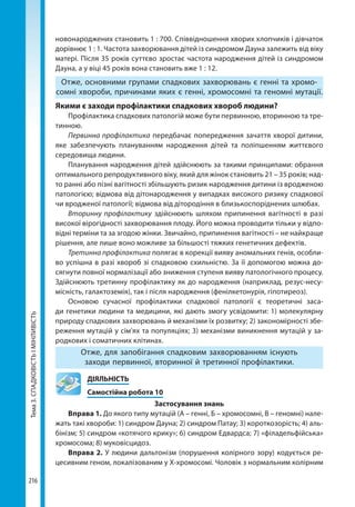 Тема3.СПАДКОВІСТЬІМІНЛИВІСТЬ
216
новонароджених становить 1 : 700. Співвідношення хворих хлопчиків і дівчаток
дорівнює 1 : 1. Частота захворювання дітей із синдромом Дауна залежить від віку
матері. Після 35 років суттєво зростає частота народження дітей із синдромом
Дауна, а у віці 45 років вона становить вже 1 : 12.
Отже, основними групами спадкових захворювань є генні та хромо-
сомні хвороби, причинами яких є генні, хромосомні та геномні мутації.
Якими є заходи профілактики спадкових хвороб людини?
Профілактика спадкових патологій може бути первинною, вторинною та тре-
тинною.
Первинна профілактика передбачає попередження зачаття хворої дитини,
яке забезпечують плануванням народження дітей та поліпшенням життєвого
середовища людини.
Планування народження дітей здійснюють за такими принципами: обрання
оптимального репродуктивного віку, який для жінок становить 21 – 35 років; над-
то ранні або пізні вагітності збільшують ризик народження дитини із вродженою
патологією; відмова від дітонародження у випадках високого ризику спадкової
чи вродженої патології; відмова від дітородіння в близькоспоріднених шлюбах.
Вторинну профілактику  здійснюють шляхом припинення вагітності в разі
високої вірогідності захворювання плоду. Його можна проводити тільки у відпо-
відні терміни та за згодою жінки. Звичайно, припинення вагітності – не найкраще
рішення, але лише воно можливе за більшості тяжких генетичних дефектів.
Третинна профілактика полягає в корекції вияву аномальних генів, особли-
во успішна в разі хвороб зі спадковою схильністю. За її допомогою можна до-
сягнути повної нормалізації або зниження ступеня вияву патологічного процесу.
Здійснюють третинну профілактику як до народження (наприклад, резус-несу-
місність, галактоземія), так і після народження (фенілкетонурія, гіпотиреоз).
Основою сучасної профілактики спадкової патології є теоретичні заса-
ди генетики людини та медицини, які дають змогу усвідомити: 1) молекулярну
природу спадкових захворювань й механізми їх розвитку; 2) закономірності збе-
реження мутацій у сім'ях та популяціях; 3) механізми виникнення мутацій у за-
родкових і соматичних клітинах.
Отже, для запобігання спадковим захворюванням існують
заходи первинної, вторинної й третинної профілактики.
	ДІЯЛЬНІСТЬ
	 Самостійна робота 10
Застосування знань
Вправа 1. До якого типу мутацій (А – генні, Б – хромосомні, В – геномні) нале-
жать такі хвороби: 1) синдром Дауна; 2) синдром Патау; 3) короткозорість; 4) аль-
бінізм; 5) синдром «котячого крику»; 6) синдром Едвардса; 7) «філадельфійська»
хромосома; 8) муковісцидоз.
Вправа 2. У людини дальтонізм (порушення колірного зору) кодується ре-
цесивним геном, локалізованим у Х-хромосомі. Чоловік з нормальним колірним
Право для безоплатного розміщення підручника в мережі Інтернет має
Міністерство освіти і науки України http://mon.gov.ua/ та Інститут модернізації змісту освіти https://imzo.gov.ua
 