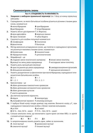219
Самоконтрользнань
	 Самоконтроль знань
Тест 4. СПАДКОВІСТЬ ТА МІНЛИВІСТЬ
І. 	 Завдання з вибором правильної відповіді (по 1 балу за кожну правильну
відповідь)
1.	 Схрещування, за якого батьківські особини різняться різними станами двох
ознак, називається
	 А моногібридним		 В тригібридним
	 Б дигібридним		 Г тетрагібридним
2.	 Укажіть об’єкт дослідження Т. Х. Моргана.
	 А муха-дрозофіла		 В морська свинка
	 Б горох посівний		 Г губка-бодяга
3.	 Сукупність усіх особин популяції називається
	 А генофонд	ом		 В генотипом
	 Б фенотипом		 Г біотопом
4.	 Метод вивчення успадкування ознак, що полягає в схрещуванні організмів,
які різняться певними станами ознак, називається
	 А біохімічним		 В генеалогічним
	Б гібридологічним		 Г цитогенетичним
5.	 Модифікації – це
	 А спадкові зміни генетичного матеріалу	 В вікові зміни генотипу
	 Б реакції на зміну умов середовища		 Г неспадкові зміни генотипу
6.	 Укажіть роль мутацій для еволюції.
	 А пристосування до умов середовища	 В самовдосконалення організмів
	 Б збільшення мінливості			 Г зменшення мінливості
7.	 Укажіть розщеплення за фенотипом при моногібридному схрещуванні гете-
розиготних батьківських особин.
	 А 3 : 1	 	 	 В 1 : 1
	 Б 1 : 2 : 1			 Г 9 : 3 : 3 : 1
8.	 Кросинговер – це
	 А обмін ділянками гомологічних хромосом
	 Б обмін ділянками негомологічних хромосом
	 В обмін ділянками аутосом
	 Г злиття хромосом
9.	 До хімічних мутагенів відносять
	 А віруси			 Б температуру
	 В ультрафіолетові промені	 Г алкалоїд колхіцин
10.	 У гарбуза білий колір плодів домінує над жовтим. Визначте колір у F1
при
схрещуванні гомозиготних особин з білим і жовтим кольорами.
	 А усі білі			 Б усі жовті
	 В 50 % – білі, 50 % – жовті	 Г 75 % – білі, 50 % – жовті
11.	 Скільки алельних генів, що визначають групи крові системи АВ0, є в зрілій
статевій клітині людини?
	 А 1		 Б 2	 В 3	 Г 4	 Д 6
12.	 Із запропонованих понять укажіть одне, зайве за значенням.
	 А генні мутації		 Б хромосомні мутації
	 В соматичні мутації		 Г геномні мутації
Право для безоплатного розміщення підручника в мережі Інтернет має
Міністерство освіти і науки України http://mon.gov.ua/ та Інститут модернізації змісту освіти https://imzo.gov.ua
 