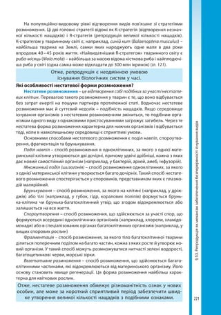 221
§53.Репродукціяякмеханізмзабезпеченнябезперервностііснуваннявидів
На популяційно-видовому рівні відтворення видів пов’язане зі стратегіями
розмноження. Ці дві головні стратегії відомі як K-стратегія (відтворення незнач-
ної кількості нащадків) і R-стратегія (репродукція великої кількості нащадків).
К-стратегом у тваринному світі є, наприклад, синій кит (Balaenoptera musculus) –
найбільша тварина на Землі, самки яких народжують одне маля в два роки
впродовж 40 – 45 років життя. «Найвидатнішим R-стратегом» тваринного світу є
риба-місяць (Mola mola) – найбільша за масою відома кісткова риба і найплодючі-
ша риба у світі (одна самка може відкладати до 300 млн ікринок) (іл. 121).
Отже, репродукція є неодмінною умовою
існування біологічних систем у часі.
Які особливості нестатевої форми розмноження?
Нестатеве розмноження – це відтворення собі подібних за участі нестате-
вих клітин. Перевагою такого розмноження у тварин є те, що воно відбувається
без затрат енергії на пошуки партнера протилежної статі. Водночас нестатеве
розмноження має й суттєвий недолік – подібність нащадків. Якщо середовище
існування організмів з нестатевим розмноженням зміниться, то подібним орга-
нізмам одного виду з однаковими пристосуваннями загрожує загибель. Через те
нестатева форма розмноження характерна для нижчих організмів і відбувається
тоді, коли в навколишньому середовищі є сприятливі умови.
Основними способами нестатевого розмноження є поділ навпіл, спороутво-
рення, фрагментація та брунькування.
Поділ навпіл – спосіб розмноження в одноклітинних, за якого з однієї мате-
ринської клітини утворюються дві дочірні, причому удвічі дрібніші, кожна з яких
дає новий самостійний організм (наприклад, у бактерій, архей, амеб, інфузорій).
Множинний поділ (шизогонія) – спосіб розмноження одноклітинних, за якого
з однієї материнської клітини утворюється багато дочірніх. Такий спосіб нестате-
вого розмноження спостерігається у споровиків, представником яких є плазмо-
дій малярійний.
Брунькування – спосіб розмноження, за якого на клітині (наприклад, у дріж-
джів) або тілі (наприклад, у губок, гідр, коралових поліпів) формується брунь-
ка-клітина чи брунька-багатоклітинний утвір, що згодом відокремлюється або
залишається на все життя.
Спороутворення – спосіб розмноження, що здійснюється за участі спор, що
формуються всередині одноклітинних організмів (наприклад, хлорели, хламідо-
монади) або в спеціалізованих органах багатоклітинних організмів (наприклад, у
вищих спорових рослин)
Фрагментація – спосіб розмноження, за якого тіло багатоклітинної тварини
ділиться поперечним поділом на багато частин, кожна з яких росте й утворює но-
вий організм. У такий спосіб можуть розмножуватися нитчасті зелені водорості,
багатощетинкові черви, морські зірки.
Вегетативне розмноження – спосіб розмноження, що здійснюється багато-
клітинними частинами, які відокремлюються від материнського організму. Його
основу становить явище регенерації. Ця форма розмноження найбільш харак-
терна для квіткових рослин.
Отже, нестатеве розмноження обмежує різноманітність ознак у нових
особин, але може за короткий сприятливий період забезпечити швид-
ке утворення великої кількості нащадків з подібними ознаками.
Право для безоплатного розміщення підручника в мережі Інтернет має
Міністерство освіти і науки України http://mon.gov.ua/ та Інститут модернізації змісту освіти https://imzo.gov.ua
 
