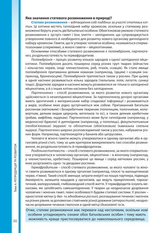 Тема4.РЕПРОДУКЦІЯТАРОЗВИТОК
222
Яке значення статевого розмноження в природі?
Статеве розмноження – відтворення собі подібних за участі статевих клі-
тин. Ці клітини містять гаплоїдний набір хромосом, оскільки у статевому роз-
множенні беруть участь дві батьківські особини. Обов’язковою умовою статевого
розмноження є зустріч гамет і їхнє злиття – запліднення, що супроводжується
утворенням повного й необхідного для розвитку нового організму диплоїдного
набору хромосом. Гамети, що їх утворює чоловіча особина, називаються сперма-
тозоонами (сперміями), а жіночі гамети – яйцеклітинами.
Основними способами статевого розмноження є поліембріонія, партеноге-
нез, роздільностатевість та гермафродитизм