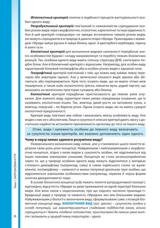26
Тема1.БІОРІЗНОМАНІТТЯ Фізіологічний критерій полягає в подібності процесів життєдіяльності осо-
бин одного виду.
Репродуктивний критерій пов’язаний із неможливістю схрещування осо-
бин різних видів через морфологічні, етологічні, каріотипічні та іншіі відмінності.
Але й цей критерій «спрацьовує» не завжди: встановлено чимало різних видів,
які можуть схрещуватися в природі й давати плідні гібриди. Прикладами є міжви-
дові гібриди зайця-русака й зайця-­біляка, одно- й двогорбого верблюдів, терену
й аличі та ін.
Біохімічний критерій для визначення видової належності передбачає ана-
ліз особливостей будови і складу макромолекул та перебігу певних біохімічних
реакцій. Так, особини одного виду мають спільну структуру ДНК, синтезують по-
дібні білки. Але й біохімічний критерій є відносним. Наприклад, для особин виду
характерний білковий поліморфізм або в особин різних видів є однакові гени.
Географічний критерій пов'язаний з тим, що кожен вид займає певну тери-
торію або акваторію (ареал). Але у величезної кількості видів ареали або збі-
гаються, або перекриваються. Крім того, існують види, що не мають чітких меж
поширення, а також види-космополіти (ряска, кімнатна муха, рудий тарган), що
мешкають на величезних просторах суходолу або Океану.
Екологічний критерій передбачає пристосованість до певних умов існу-
вання. Для кожного виду характерні певні умови середовища існування, що їх
називають екологічною нішею. Так, жовтець їдкий росте на заплавних луках, а
жовтець повзучий – по берегах річок. Однак існують види, які не мають суворої
екологічної приуроченості.
Критерії виду пов'язані між собою і визначають якісну особливість виду. Але
жоден з них не є абсолютним. Лише в сукупності описані критерії дають змогу з до-
статньою надійністю встановити приналежність організму до того чи іншо­го виду.
Отже, види і належність особини до певного виду визначають
за сукупністю ознак-критеріїв, які взаємно доповнюють один одного.
Чому в науці немає єдиного розуміння виду?
Універсального визначення виду немає, але у становленні цього поняття ві-
діграли свою роль різні концепції. Найдавнішою і найпоширенішою є морфоло-
гічна концепція, згідно з якою видом є сукупність особин, які відрізняються від
інших певними зовнішніми ознаками. Концепція не стала загальноприйнятою
через те, що у природі особини одного виду можуть відрізнятися у випадках
статевого диморфізму (наприклад, самці й самки індійського слона чи жуків-­
оленів), поліморфізму – наявності в межах популяції декількох груп особин, що
відрізняються зовнішніми особливостями (наприклад, червона й чорна форми
сонечка двокрапкового) тощо.
В основі біологічної концепції виду лежить поняття репродуктивної ізоляції і,
відповідно, відсутність гібридів за умов проживання на одній території бли­зьких
видів. Але вона також є недосконалою, про що свідчать численні приклади гі-
бридизації видів у природі та наявність гібридних зон між близькими видами.
Найуживанішим у біології є визначення виду, сформульоване саме з позицій біо­
логічної концепції виду. БІОЛОГІЧНИЙ ВИД (лат. species) – сукупність особин у
складі популяцій, що характеризуються спадковою подібністю ознак, вільно
схрещуються і дають плодюче потомство, пристосовані до певних умов жит-
тя і займають у природі певну територію – ареал.
Право для безоплатного розміщення підручника в мережі Інтернет має
Міністерство освіти і науки України http://mon.gov.ua/ та Інститут модернізації змісту освіти https://imzo.gov.ua
 