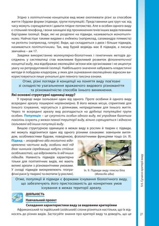 27
§6.Сучаснікритеріївиду
Згідно з політипічною концепцією вид може охоплювати різні за способом
життя і будови форми (підвиди, групи популяцій). Представники цих груп час від
часу можуть схрещуватися і давати плідне потомство. Але в особин одного виду
є спільний генофонд, і вони захищені від проникнення генів інших видів певними
бар’єрами ізоляції. Види, які не розділені на підвиди, називаються монотипіч-
ними. Найчастіше такими видами є ендеміки (наприклад, саламандра плямиста)
чи релікти (наприклад, гатерія). Види, що складаються з двох і більше підвидів,
називаються політипічними. Так, вид бурий ведмідь має 8 підвидів, а лисиця
звичайна – аж 17.
Завдяки використанню молекулярно-біологічних і гене­тичних методів до-
сліджень у систематиці став можли­вим бурхливий розвиток філогенетичної
концепції виду, яка відображає еволюційні зв'язки між організмами і не акцентує
увагу на репродуктивній ізоляції. Найбільшого значення набувають кладистичні
методи й побудова кладограм, у яких для оцінювання еволюційних відносин ви-
користовуються лише унікальні для певного таксона ознаки.
Отже, різні погляди й концепції на поняття виду пов’язані
зі складністю узагальнення вражаючого видового різноманіття
та різноманітністю способів їхнього виникнення.
Які основні структурні одиниці виду?
У природі види ізольовані один від одного. Проте особини й одного виду
всередині ареалу поширені нерівномірно. В його межах місця, сприятливі для
їхнього існування, чергуються з ділянками, непридатними для їхнього життя.
Через те всередині ареалу вид розпадається на дрібніші популяційні групи
особин. Популяція – це сукуп­­ність особин одного виду, які упродовж багатьох
поколінь існують у межах певної території виду, вільно схрещуються і відносно
ізольовані від інших популяцій виду.
Вищою структурною одиницею в межах виду в рослин й тварин є підвиди,
які можуть відрізнятися один від одного різними ознаками: зовнішнім вигля-
дом, особливостями будови, поведінкою, фізіологічними функціями тощо (іл. 9).
Підвид – географічно або екологічно відо-
кремлена частина виду, особини якої під
дією чинників середовища набули стійких
особливостей, що відрізняють їх від інших
підвидів. Наявність підвидів характерна
тільки для політипічних видів, які мають
великі ареали з різноманітними умовами.
У складі підвидів виокремлюють геогра-
фічні раси (у тварин) та екотипи (у рослин).
Отже, популяції й підвиди є формами існування біологічного виду,
що забезпечують його пристосованість до конкретних умов
існування в межах території ареалу.
	ДІЯЛЬНІСТЬ
	 Навчальний проект
Складання характеристики виду за видовими критеріями
Африканський та індійський (азійський) слони різняться настільки, що їх від-
носять до різних видів. Застосуйте знання про критерії виду та доведіть, що це
Іл. 9. Підвиди виду плиска біла
(Motacilla alba)
Право для безоплатного розміщення підручника в мережі Інтернет має
Міністерство освіти і науки України http://mon.gov.ua/ та Інститут модернізації змісту освіти https://imzo.gov.ua
 