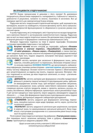 3
Якпрацюватизпідручником?
	 ЯК ПРАЦЮВАТИ З ПІДРУЧНИКОМ?
ЖИТТЯ! Якими прекрасними й дивними є його прояви! Як дивовижно
поєднуються у біосистемах перервність і неперервність, стабільність і змінність,
домінантне й рецесивне, чоловіче та жіноче, позитивне й негативне. Все це
породжує здатність до самоорганізації й руху вперед.
Підручник містить теоретичний й практичний матеріал, щоб зацікавити вас,
мотивувати, вказати на необхідність пізнання феномену життя, його найзагаль-
ніших закономірностей функціонування та збереження в сучасних умовах еко-
логічної кризи.
У цьому підручнику, як і у попередніх, зміст ґрунтується на засадах продуктив-
ного вивчення біології із застосуванням компетентністного підходу. Підручник
має на меті не лише надати теоретичні знання. Він допоможе вам у продуктивній
й творчій діяльності та формуванні ставлення до навколишнього світу.
Матеріал підручника поділено на теми й окремі параграфи. Основними
частинами параграфів підручника є такі рубрики.
Вступна частина містить епіграф до параграфа, рубрики «Основне
поняття й ключові терміни», «Пригадайте!», «Знайомтеся!»,
«У світі цікавого», «Новини науки», «Поміркуйте!», а також ілюстра-
тивні завдання, ввідні вправи, класичні експерименти для формування мотивації
до навчання. Крім того, подано завдання, кольорові ілюстрації, відомості про
живу природу, кросворди.
«ЗМІСТ» містить матеріал для засвоєння й формування знань, умінь,
навичок, способів діяльності та переконань. Великими літерами синьо-
го кольору виділено ОСНОВНІ ПОНЯТТЯ, що організовують найважли-
вішуін­фор­мацію,амалимисинімилітерами–ключовітерміни,щоузагальнюють
певну час­тину інформації. Основні поняття й ключові терміни є обов’язковими
для запам’ятовуван­ня на відміну від понять, поданих курсивом. Матеріал «Змі-
сту» поділений на частини, до яких подається запитання, а в кінці – узагальню-
вальний висновок.
«ДІЯЛЬНІСТЬ» містить матеріал для формування способів продуктивної
діяльності, розвитку творчої активності й дослідницьких умінь, здійснен-
ня міжпредметних зв’язків тощо. Цей матеріал слугуватиме зміцненню,
поглибленню, розширенню знань шляхом самостійного виконання завдань та
створення власних освітніх продуктів, якими є: проекти, малюнки, рисунки, ви-
сновки, дослідження, здобута інформація, презентація, власні рекомендації тощо.
У цій частині наводяться теми проектів, творчі завдання, міжпредметні завдання
«Біологія + …» тощо. Для формування практичних й дослідницьких умінь подано
практичні роботи, дослідницькі завдання і лабораторні дослідження.
«СТАВЛЕННЯ» містить завдання для формування світогляду, переко-
нань, емоційно-оцінних норм щодо природи, життя, науки, суспільства
та власного здоров’я.
«РЕЗУЛЬТАТ» містить завдання й запитання для закріплення, контролю
й корекції знань та самооцінювання навчальної діяльності. Вони пода-
ються з поступовим ускладненням та із зазначенням рівня їхньої склад-
ності й оцінки в балах.
Після кожної теми подається матеріал під рубрикою «Узагальнення знань».
Для перевірки якості засвоєння матеріалу теми в рубриці «Самоконтроль
знань» пропонуються завдання у форматі ЗНО.
Щиро зичимо вам успіхів у навчанні й здійсненні власних
інтелектуальних відкриттів!
Право для безоплатного розміщення підручника в мережі Інтернет має
Міністерство освіти і науки України http://mon.gov.ua/ та Інститут модернізації змісту освіти https://imzo.gov.ua
 