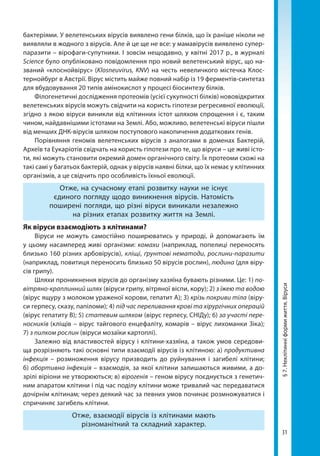 31
§7.Неклітинніформижиття.Віруси
бактеріями. У велетенських вірусів виявлено гени білків, що їх раніше ніколи не
виявляли в жодного з вірусів. Але й це ще не все: у мамавірусів виявлено супер-
паразити – вірофаги-супутники. І зовсім нещодавно, у квітні 2017 р., в журналі
Science було опубліковано повідомлення про новий велетенський вірус, що на­
званий «клоснойвірус» (Klosneuvirus, KNV) на честь невеличкого містечка Клоc-
тернойбург в Австрії. Вірус містить майже повний набір із 19 ферментів-синтетаз
для вбудовування 20 типів амінокислот у процесі біосинтезу білків. 
Філогенетичні дослідження протеомів (усієї сукупності білків) нововідкритих
велетенських вірусів можуть свідчити на користь гіпотези регресивної еволюції,
згідно з якою віруси виникли від клітинних істот шляхом спрощення і є, таким
чином, найдавнішими істотами на Землі. Або, можливо, велетенські віруси пішли
від менших ДНК-вірусів шляхом поступового накопичення додаткових генів.
Порівняння геномів велетенських вірусів з аналогами в доменах Бактерій,
Археїв та Еукаріотів свідчать на користь гіпотези про те, що віруси – це живі істо-
ти, які можуть становити окремий домен органічного світу. Їх протеоми схожі на
такі самі у багатьох бактерій, однак у вірусів наявні білки, що їх немає у клітинних
організмів, а це свідчить про особливість їхньої еволюції.
Отже, на сучасному етапі розвитку науки не існує
єдиного погляду щодо виникнення вірусів. Натомість
поширені погляди, що різні віруси виникали незалежно
на різних етапах розвитку життя на Землі.
Як віруси взаємодіють з клітинами?
Віруси не можуть самостійно поширюватись у природі, й допомагають їм
у цьому насамперед живі організми: комахи (наприклад, попелиці переносять
близько 160 різних арбовірусів), кліщі, ґрунтові нематоди, рослини-паразити
(наприклад, повитиця переносить близько 50 вірусів рослин), людина (для віру-
сів грипу).
Шляхи проникнення вірусів до організму хазяїна бувають різними. Це: 1) по-
вітряно-краплинний шлях (віруси грипу, вітряної віспи, кору); 2) з їжею та водою
(вірус ящуру з молоком ураженої корови, гепатит А); 3) крізь покриви тіла (віру-
си герпесу, сказу, папіломи); 4) під час переливання крові та хірургічних операцій
(вірус гепатиту В); 5) статевим шляхом (вірус герпесу, СНІДу); 6) за участі пере-
носників (кліщів – вірус тайгового енцефаліту, комарів – вірус лихоманки Зіка);
7) з пилком рослин (віруси мозаїки картоплі).
Залежно від властивостей вірусу і клітини-хазяїна, а також умов середови-
ща розрізняють такі основні типи взаємодії вірусів із клітиною: а) продуктивна
інфекція – розмноження вірусу призводить до руйнування і загибелі клітини;
б) абортивна інфекція – взаємодія, за якої клітини залишаються живими, а до­
зрілі віріони не утворюються; в) вірогенія – геном вірусу поєднується з генетич-
ним апаратом клітини і під час поділу клітини може тривалий час передаватися
дочірнім клітинам; через деякий час за певних умов починає розмножуватися і
спричиняє загибель клітини.
Отже, взаємодії вірусів із клітинами мають
різноманітний та складний характер.
Право для безоплатного розміщення підручника в мережі Інтернет має
Міністерство освіти і науки України http://mon.gov.ua/ та Інститут модернізації змісту освіти https://imzo.gov.ua
 