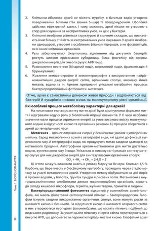 38
Тема1.БІОРІЗНОМАНІТТЯ 2. 	 Клітинна оболонка архей не містить муреїну, в багатьох видів утворена
поверхневими білками (так званий S-шар) та псевдомуреїном. Оболонка
здійснює ефективний захист, і тому, можливо, археї ніколи не утворюють
спор для існування за несприятливих умов, як це є у бактерій.
3. 	 Клітинні мембрани різняться структурою й хімічним складом, що визнача-
ють їхню більшу стійкість за екстремальних умов існування. У археїв мембра-
ни одношарові, утворені з особливих фітанолгліцеридів, а не фосфоліпідів,
як в інших клітинних організмів.
4. 	 Рухи забезпечуються джгутиками, відмінними від джгутиків бактерій:
ростуть шляхом приєднання субодиниць білка флагеліну від основи,
джерелом енергії для їхнього руху є АТФ тощо.
5. 	 Розмноження нестатеве (бінарний поділ, множинний поділ, фрагментація й
брунькування).
6. 	 Живлення хемоавтотрофне й хемогетеротрофне з використанням найріз-
номанітніших джерел енергії: світла, органічних сполук, амоніаку, йонів
металів, водню та ін. Археям притаманні унікальні метаболічні процеси:
бактеріо­родопсиновий фотосинтез і метагенез.
Отже, археї є самостійним доменом живої природи і відрізняються від
бактерій й еукаріотів низкою ознак на молекулярному рівні організації.
Які особливі процеси метаболізму характерні для архей?
На початкових етапах розвитку життя археї були домінуючими формами жит-
тя і відігравали ведучу роль у біологічній міграції елементів. У ті часи особливе
значення мали процеси отримання енергії за умов високого вмісту молекуляр-
ного водню й відсутності кисню та органічних речовин. Ці процеси збереглися в
архей до теперішнього часу.
Метагенез – процес отримання енергії у безкисневих умовах з утворенням
метану. Серед метаногенних архей є автотрофні види, які здатні до фіксації вуг-
лекислого газу, й гетеротрофні види, які продукують метан завдяки здатності до
метанового бродіння. Автотрофним археям-метаногенам для життя достатньо
водню, вуглекислого газу й води. Унікальна в живому світі реакція синтезу мета-
ну слугує для них джерелом енергії для синтезу власних органічних сполук:
CO2
 + 4H2
 → CH4
 + 2H2
O + Е
Ці істоти можуть виживати навіть в умовах Марсу чи Венери. Близько 1,5 %
Карбону, що бере участь у біосферному кругообігу, проходить через стадію ме-
тану за участі метаногенних архей. Утворення метану відбувається на дні морів
й прісних водойм, у болотах, ґрунтах тундри й рисових полів. Метаногени є вну-
трішньоклітинними симбіонтами деяких твариноподібних організмів, входять
до складу кишкової мікрофлори, термітів, жуйних тварин, приматів й людини.
Бактеріородопсиновий фотосинтез відкритий у солелюбних архей-гало-
філів, які мають фіолетовий світлочутливий пігмент – бактеріородопсин. Гало-
філи існують завдяки використанню органічних сполук, вони можуть рости за
наявності кисню й без нього. За відсутності кисню й наявності яскравого світла
в них утворюються пурпурові фотомембрани, що містять пігмент, подібний до
людського родопсину. За участі цього пігменту енергія світла перетворюється в
енергію АТФ, що допомагає їм пережити періоди нестачі кисню. Галофільні археї
Право для безоплатного розміщення підручника в мережі Інтернет має
Міністерство освіти і науки України http://mon.gov.ua/ та Інститут модернізації змісту освіти https://imzo.gov.ua
 
