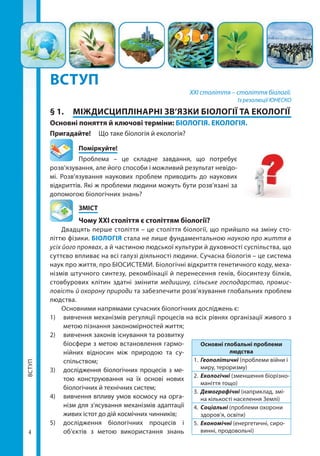 ВСТУП
44
ВСТУП
ВСТУП
XXI століття – століття біології.
Із резолюції ЮНЕСКО
§ 1.	 МІЖДИСЦИПЛІНАРНІ ЗВ’ЯЗКИ БІОЛОГІЇ ТА ЕКОЛОГІЇ
Основні поняття й ключові терміни: БІОЛОГІЯ. ЕКОЛОГІЯ.
Пригадайте! 	 Що таке біологія й екологія?
	Поміркуйте!
Проблема – це складне завдання, що потребує
розв’язування, але його способи і можливий результат невідо-
мі. Розв’язування наукових проблем приводить до наукових
відкриттів. Які ж проблеми людини можуть бути розв’язані за
допомогою біологічних знань?
	ЗМІСТ
	Чому XXI століття є століттям біології?
Двадцять перше століття – це століття біології, що прийшло на зміну сто-
літтю фізики. БІОЛОГІЯ стала не лише фундаментальною наукою про життя в
усіх його проявах, а й частиною людської культури й духовності суспільства, що
суттєво впливає на всі галузі діяльності людини. Сучасна біологія – це система
наук про життя, про БІОСИСТЕМИ. Біологічні відкриття генетичного коду, меха-
нізмів штучного синтезу, рекомбінації й перенесення генів, біосинтезу білків,
стовбурових клітин здатні змінити медицину, сільське господарство, промис-
ловість й охорону природи та забезпечити розв’язування глобальних проблем
людства.
Основними напрямами сучасних біологічних досліджень є:
1)	 вивчення механізмів регуляції процесів на всіх рівнях організації живого з
метою пізнання закономірностей життя;
2)	 вивчення законів існування та розвитку
біосфери з метою встановлення гармо-
нійних відносин між природою та су­
спільством;
3)	 дослідження біологічних процесів з ме-
тою конструювання на їх основі нових
біологічних й технічних систем;
4)	 вивчення впливу умов космосу на орга-
нізм для з’ясування механізмів адаптації
живих істот до дій космічних чинників;
5)	 дослідження біологічних процесів і
об’єктів з метою використання знань
Основні глобальні проблеми
людства
1.	 Геополітичні (проблеми війни і
миру, тероризму)
2.	 Екологічні (зменшення біорізно­
маніття тощо)
3.	 Демографічні (наприклад, змі-
на кількості населення Землі)
4.	 Соціальні (проблеми охорони
здоров’я, освіти)
5.	 Економічні (енергетичні, сиро-
винні, продовольчі)
Право для безоплатного розміщення підручника в мережі Інтернет має
Міністерство освіти і науки України http://mon.gov.ua/ та Інститут модернізації змісту освіти https://imzo.gov.ua
 