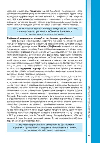 43
§10.Прокаріотичніорганізми:бактерії
клітиною-­реципієнтом. Трансдукція (від лат. trans­ductio – переміщення) – пере-
дача генетичного матеріалу від однієї клітини іншій за допомогою вірусів. Явище
трансдукції відкрите американськими вченими Д. Ледербергом і Н. Циндером
ще у 1952 р. Кон’югація (від лат. conjugatio – поєднання) – передача генетичного
матеріалу від клітини-донора у клітині-реципієнтові при безпосередньому кон-
такті клітин. Необхідною умовою кон'югації є наявність у клітині плазміди.
Отже, розмноження архей та бактерій відбувається нестатево,
а визначальним процесом комбінативної мінливості
є горизонтальне перенесення генів.
Як бактерії взаємодіють між собою та з іншими організмами?
Часто бактерії «співпрацюють», формуючи  біоплівки  та змінюючи швид-
кість росту завдяки «відчуттю кворуму». Ці взаємини можуть бути істотними для
зростання всієї групи організмів. Біоплівки (біофільми) – спільнийслизовийшар
із зануреними в нього колоніями бактерій. Біоплівки захищають їх від несприят-
ливих умов середовища, а також забезпечують умови для обміну між окремими
клітинами поживними речовинами, ДНК, ферментами, продуктами життєдіяль-
ності тощо. Біоплівки утворюють спільне стабільне середовище існування бак-
терій, завдяки чому останні можуть виживати в дуже важких і малопридатних
для інших організмів умовах. Перебуваючи в угрупованнях, бактерії спілкуються
і координують свою поведінку завдяки секреції молекулярних сигналів. Це явище
називається «відчуттям кворуму». Його вперше спостерігали у біолюмінец-
сентної бактерії (Vibrio fischeri), що живе як симбіонт у світлових органах-фотофо-
рах одного з видів гавайських кальмарів.
Взаємозв’язки між бактеріями й іншими організмами можуть бути симбіотич-
ними та антибіотичними. Пригадаємо, що найпоширенішими видами симбіозу є
мутуалізм, коменсалізм, паразитизм. Прикладами мутуалістичних взаємовід-
носин у бактерій є: а) відносини між водневими анаеробними бактеріями, які
споживають органічні кислоти і виділяють Н2, та метаногенними археями, які
його споживають; б) співіснування бульбочкових бактерій і коренів бобових
рослин (бактеріориза); в) співіснування з організмом людини молочнокислих
бактерій. Прикладом коменсалізму можуть бути відносини організму людини
з біфідобактеріями й кишковою паличкою. Прикладом паразитизму є співісну-
вання хвороботворних бактерій (чумна паличка, холерний вібріон, золотистий
стафілокок, туберкульозна паличка) з організмом людини чи тварин.
Антибіоз – це взаємовідносини, за яких спостерігається пригнічення розвит-
ку або повне відмирання одних видів під дією продуктів обміну, що їх утворює
інший вид. Найчастіше ці продукти називають антибіотиками. Так, Луї Пастер ще
в 1877 р. описав конкуренцію бактерій ґрунту і бактерій-збудників сибірської
виразки. Є серед бактерій і справжні хижаки. До них належать бделовібріони,
тератобактери, диктіобактери та ін.
Отже, взаємовідносини між бактеріями та організмами
в різних угрупованнях є складними, динамічними й такими,
що залежать від змін умов середовища.
Право для безоплатного розміщення підручника в мережі Інтернет має
Міністерство освіти і науки України http://mon.gov.ua/ та Інститут модернізації змісту освіти https://imzo.gov.ua
 