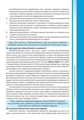 5
§1.Міждисциплінарнізв’язкибіологіїтаекології
для біотехнологічного виробництва ліків, харчових продуктів, сировини,
використання сонячної енергії, добування екологічно чистого палива, елек-
троенергії, охорони природи, визначення можливостей використання хар-
чових продуктів з генетично модифікованих організмів;
6) 	 дослідження механізмів діяльності мозку з метою пізнання закономірностей
регуляції процесів мислення, пам’яті, емоцій тощо;
7)	 вивчення механізмів спадковості й мінливості з метою розроблення мето-
дів раннього діагностування та виліковування спадкових хвороб людини,
лікування нових інфекційних хвороб, дослідження захворювань рослин та
механізмів фітоімунітету;
8) 	 вивчення молекулярних і клітинних реакцій організмів на глобальні ката-
строфічні зміни клімату на планеті;
9) 	 вивчення закономірностей старіння живих істот для подовження тривалості
життя і розв’язування проблем довголіття людини.
Отже, XXI століття є століттям біології, тому що основні глобальні
проблеми можуть бути розв’язані за допомогою біологічних знань.
Як пов’язані між собою біологія та екологія?
ЕКОЛОГІЯ (від грец. ойкос – дім, логос – наука) – це наука про взаємозв’язки
живого між собою та з навколишнім середовищем. Екологія виникла як суто біо­
логічна наука, але в наш час вона перетворилася на науку про фундаментальні
властивості ЕКОСИСТЕМ та їх компонентів. Одним з перших, хто почав розгляда-
ти екологію не як вузьку біологічну наукову дисципліну, а як міждисциплінарну
науку, був видатний американський зоолог й еколог Юджин Одум (1913–2002).
У науковій праці «Основи екології» (1953) учений запропонував нову структурну
організацію екології, центральне місце в якій відведено екосистемам. Нова кон-
цепція Одума стала справжньою революцією в екології.
Сучасна екологія є міждисциплінарною самостійною наукою, пов’язаною з
багатьма іншими науками і передусім з біологією. Екологічні знання необхідні для
досліджень з ботаніки, зоології, фізіології, морфології, систематики, біогеогра-
фії, еволюційної біології, генетики, біотехнології, оскільки біологічні системи – це
відкриті системи, що взаємозв’язані із навколишнім середовищем триєдиним по-
током речовин, енергії та інформації. При цьому екологія є біологічною наукою
через те, що досліджує біологічні системи та їхні властивості.
На сучасному етапі розвитку суспільства біологічні й екологічні дослідження
об’єднує спільна й надзвичайно актуальна мета: надати загальну картину функ-
ціонування природи та визначити місце і роль людини в природних процесах.
Саме існування живої природи на нашій планеті та процвітання людського су-
спільства залежать від того, наскільки швидко будуть розкриті закономірності
існування екосистем і біосфери загалом.
Отже, характер міждисциплінарних зв’язків біології й екології
на сучасному етапі розвитку суспільства визначається необхідністю
розв'язування глобальних проблем людства.
Яке значення біологічних знань для людини?
Біологічне пізнання є організованою діяльністю відповідно до мети й за-
вдань, результатом якої є нові знання про живу природу. Для накопичення та
Право для безоплатного розміщення підручника в мережі Інтернет має
Міністерство освіти і науки України http://mon.gov.ua/ та Інститут модернізації змісту освіти https://imzo.gov.ua
 