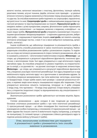51
§12.Гриби
велетні техніки, витончені механізми з пластику, фотоплівка, ізоляція кабелів,
реактивне паливо, штучні тканини, фарби, оптичне скло приладів – ці реальні
втілення інтелекту людини виявляються безсилими перед мешканцями грибно-
го царства. За способом живлення гриби поділяють на сапротрофні, паразитичні,
мутуалістичні та хижі. Сапротрофні гриби є найважливішими редуцентами ор-
ганічної речовини та ґрунтоутворювачами на планеті. Паразитичні гриби вза-
ємодіють майже з усіма еукаріотами; зокрема, фітопатогенні гриби паразитують
на рослинах, зоопатогенні – на тваринах, включно з людиною, а мікофільні – на
інших видах грибів. Мутуалістичні гриби утворюють взаємовигідні стосунки з
іншими організмами: мікоризоутворювачі – з корінням судинних рослин, амбро-
зієві гриби – з мурашками й термітами. Існують хижі гриби, які ловлять нематод,
сплітаючи хитромудрі пастки, з яких ті не в змозі вибратися (наприклад, артро-
ботріс, зоопагус).
Іншою особливістю, що забезпечує поширення та різноманітність грибів, є
різноманітність способів розмноження й зміни генетичного матеріалу. Найпо-
ширенішим способом розмноженням грибів є розмноження спорами. Їх поділя-
ють на спори нестатевого розмноження й спори статевого розмноження, або, як
їх називають у мікології, – мітотичними й мейотичними спорами. Мітоспори – це
спори, що утворюються в результаті відособлення фрагментів, генетично іден-
тичних з вегетативним тілом. Їхні ядра утворюються в ході мітотичного поділу
звичайних ядер. За способом утворення їх умовно поділяють на спорангіоспо-
ри та конідії, а за рухливістю – на рухливі зооспори та нерухливі апланоспори.
Мейоспори – це спори, що утворюються в результаті відособлення фрагментів
тіла, утворених унаслідок генетичної рекомбінації. Їхні ядра утворюються в ході
мейотичного поділу зиготних ядер і не є ідентичними зі звичайними ядрами. За
способом утворення виокремлюють три типи мейоспор: зигоспори, аскоспори
та базидіоспори. Спори грибів мають малі розміри і зазвичай розносяться віт-
ром, в окремих видів вони можуть поширюватися водою або тваринами. Спор
утворюється величезна кількість (наприклад, печериця за 2 доби утворює
2 млрд спор, тіло трутовика – 10 млрд спор щорічно). Спори можуть утворюва-
тись у спорангіях (ендогенні спори) та відокремлюючись від спеціалізованих гі-
фів (екзогенні спори).
Вегетативне розмноження грибів здійснюється частинами міцелію, брунь-
куванням.
Статеве розмноження  – дуже складне й має тенденцію до зникнення.
Основою статевого розмноження грибів є три типи генетичної рекомбінації:
1) пресексуальний процес – це обмін плазмідами без генетичної модифікації
взаємодіючих особин (наприклад, у слизовиків); 2) парасексуальний процес – це
обмін ядрами без їхнього злиття й мейотичного поділу (наприклад, у аспергілу
чи пеніциліуму); 3) статевий процес з утворенням стійкого диплоїдного ядра та
поділом шляхом мейозу (у більшості грибів).
Отже, визначальними особливостями для поширення
й різноманітності грибів є різноманітність їхніх способів
живлення та розмноження.
Право для безоплатного розміщення підручника в мережі Інтернет має
Міністерство освіти і науки України http://mon.gov.ua/ та Інститут модернізації змісту освіти https://imzo.gov.ua
 