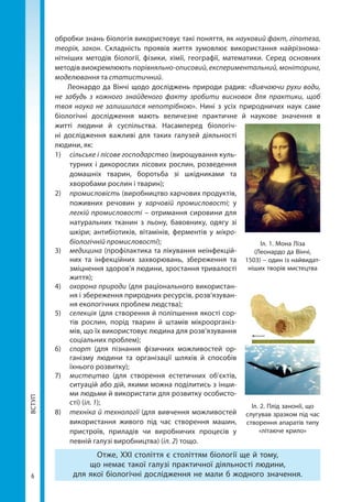 ВСТУП
6
обробки знань біологія використовує такі поняття, як науковий факт, гіпотеза,
теорія, закон. Складність проявів життя зумовлює використання найрізнома-
нітніших методів біології, фізики, хімії, географії, математики. Серед основних
методів виокремлюють порівняльно-описовий, експериментальний, моніторинг,
моделювання та статистичний.
Леонардо да Вінчі щодо досліджень природи радив: «Вивчаючи рухи води,
не забудь з кожного знайденого факту зробити висновок для практики, щоб
твоя наука не залишилася непотрібною». Нині з усіх природничих наук саме
біологічні дослідження мають величезне практичне й наукове значення в
житті людини й суспільства. Насамперед біологіч-
ні дослідження важливі для таких галузей діяльності
людини, як:
1)	 сільське і лісове господарство (вирощування куль-
турних і дикорослих лісових рослин, розведення
домашніх тварин, боротьба зі шкідниками та
хворобами рослин і тварин);
2)	 промисловість (виробництво харчових продуктів,
поживних речовин у харчовій промисловості; у
легкій промисловості – отримання сировини для
натуральних тканин з льону, бавовнику, одягу зі
шкіри; антибіотиків, вітамінів, ферментів у мікро­
біологічній промисловості);
3) 	 медицина (профілактика та лікування неінфекцій-
них та інфекційних захворювань, збереження та
зміцнення здоров’я людини, зростання тривалості
життя);
4) 	 охорона природи (для раціонального використан-
ня і збереження природних ресурсів, розв’язуван-
ня екологічних проблем людства);
5) 	 селекція (для створення й поліпшення якості сор-
тів рослин, порід тварин й штамів мікроорганіз-
мів, що їх використовує людина для розв’язування
соціальних проблем);
6) 	 спорт (для пізнання фізичних можливостей ор-
ганізму людини та організації шляхів й способів
їхнього розвитку);
7) 	 мистецтво (для створення естетичних об'єктів,
ситуацій або дій, якими можна поділитись з інши-
ми людьми й використати для розвитку особисто-
сті) (іл. 1);
8)	 техніка й технології (для вивчення можливостей
використання живого під час створення машин,
пристроїв, приладів чи виробничих процесів у
певній галузі виробництва) (іл. 2) тощо.
Отже, XXI століття є століттям біології ще й тому,
що немає такої галузі практичної діяльності людини,
для якої біологічні дослідження не мали б жодного значення.
Іл. 1. Мона Ліза
(Леонардо да Вінчі,
1503) – один із найвидат-
ніших творів мистецтва
Іл. 2. Плід занонії, що
слугував зразком під час
створення апаратів типу
«літаюче крило»
Право для безоплатного розміщення підручника в мережі Інтернет має
Міністерство освіти і науки України http://mon.gov.ua/ та Інститут модернізації змісту освіти https://imzo.gov.ua
 