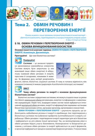 76
Тема2.ОБМІНРЕЧОВИНІПЕРЕТВОРЕННЯЕНЕРГІЇ
Тема 2. 	 ОБМІН РЕЧОВИН І 	
	 ПЕРЕТВОРЕННЯ ЕНЕРГІЇ
Ознаки живого є лише проявами головної властивості живої матерії –
здатності вивільняти, перетворювати й використовувати енергію ззовні.
Н. Грін, У. Стаут, Д. Тейлор
§ 18.	 ОБМІН РЕЧОВИН І ПЕРЕТВОРЕННЯ ЕНЕРГІЇ –
ОСНОВА ФУНКЦІОНУВАННЯ БІОСИСТЕМ
Основні поняття й ключові терміни: ОБМІН РЕЧОВИН І ПЕРЕТВОРЕННЯ
ЕНЕРГІЇ. Асиміляція. Дисиміляція.
Пригадайте! 	 Що таке біологічна система?
	Поміркуйте!
Система – це множина ієрархіч-
но організованих взаємодіючих елементів.
Системи можуть бути закритими (у них
можливий лише обмін енергією) й відкри-
тими (наявний обмін речовин й енергії),
простими й складними, неживими й живи-
ми. За формами руху матерії розрізняють
фізичні, хімічні, біологічні, соціальні системи. В чому ж головна відмінність між
неживою (сніжинка) й живою (радіолярія Acanthometra tetracopa) системами?
	ЗМІСТ
	 Чому обмін речовин та енергії є основою функціонування
біологічних систем?
Біологічні системи є відкритими системами, які можуть існувати лише за умови
постійного зовнішнього обміну речовинами, енергією та інформацією з навколиш-
нім середовищем. Окрім того, всередині живих систем також відбувається інтен-
сивний внутрішній обмін речовин, енергії та інформації між окремими частинами
біосистеми (органелами клітин, органами організму, організмами в екосистемі).
ОБМІН РЕЧОВИН І ПЕРЕТВОРЕННЯ ЕНЕРГІЇ – сукупність процесів, що за-
безпечують надходження речовин й енергії із середовища, їхнє перетворення у
біологічних системах та видалення продуктів життєдіяльності й енергії у се-
редовище. Обмін речовин і перетворення енергії характерні для всіх біосистем
і відбуваються на усіх рівнях їхньої організації. Так, на молекулярному рівні в
обміні речовин беруть участь біоелементи, біонеорганічні та біоорганічні ре-
човини, у клітинах обмін речовин та енергії здійснюється за участі ферментів,
в організмі відбуваються процеси взаємоперетворення речовин. У екосистемах
Право для безоплатного розміщення підручника в мережі Інтернет має
Міністерство освіти і науки України http://mon.gov.ua/ та Інститут модернізації змісту освіти https://imzo.gov.ua
 