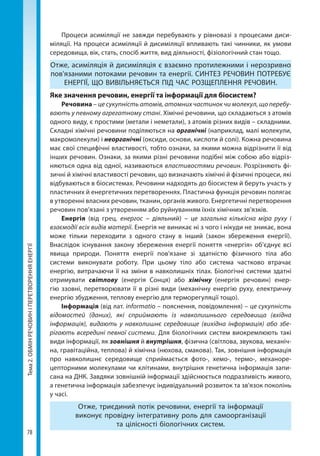 Тема2.ОБМІНРЕЧОВИНІПЕРЕТВОРЕННЯЕНЕРГІЇ
78
Процеси асиміляції не завжди перебувають у рівновазі з про­цесами диси-
міляції. На процеси асиміляції й дисиміляції впливають такі чинники, як умови
середовища, вік, стать, спосіб життя, вид діяльності, фізіологічний стан тощо.
Отже, асиміляція й дисиміляція є взаємно протилежними і нерозривно
пов'язаними потоками речовин та енергії. СИНТЕЗ РЕЧОВИН ПОТРЕБУЄ
ЕНЕРГІЇ, ЩО ВИВІЛЬНЯЄТЬСЯ ПІД ЧАС РОЗЩЕПЛЕННЯ РЕЧОВИН.
Яке значення речовин, енергії та інформації для біосистем?
Речовина – це сукупність атомів, атомних частинок чи молекул, що перебу-
вають у певному агрегатному стані. Хімічні речовини, що складаються з атомів
одного виду, є простими (метали і неметали), з атомів різних видів – складними.
Складні хімічні речовини поділяються на органічні (наприклад, малі молекули,
макромолекули) і неорганічні (оксиди, основи, кислоти й солі). Кожна речовина
має свої специфічні властивості, тобто ознаки, за якими можна відрізнити її від
інших речовин. Ознаки, за якими різні речовини подібні між собою або відріз-
няються одна від одної, називаються властивостями речовин. Розрізняють фі-
зичні й хімічні властивості речовин, що визначають хімічні й фізичні процеси, які
відбуваються в біосистемах. Речовини надходять до біосистем й беруть участь у
пластичних й енергетичних перетвореннях. Пластична функція речовин полягає
в утворенні власних речовин, тканин, органів живого. Енергетичні перетворення
речовин пов’язані з утворенням або руйнуванням їхніх хімічних зв’язків.
Енергія (від грец. енергос – діяльний) – це загальна кількісна міра руху і
взаємодії всіх видів матерії. Енергія не виникає ні з чого і нікуди не зникає, вона
може тільки переходити з одного стану в інший (закон збереження енергії).
Внаслідок існування закону збереження енергії поняття «енергія» об’єднує всі
явища природи. Поняття енергії пов'язане зі здатністю фізичного тіла або
системи виконувати роботу. При цьому тіло або система частково втрачає
енергію, витрачаючи її на зміни в навколишніх тілах. Біологічні системи здатні
отримувати світлову (енергія Сонця) або хімічну (енергія речовин) енер-
гію ззовні, перетворювати її в різні види (механічну енергію руху, електричну
енергію збудження, теплову енергію для терморегуляції тощо).
Інформація (від лат. іnformatio – пояснення, повідомлення) – це сукупність
відомостей (даних), які сприймають із навколишнього середовища (вхідна
інформація), видають у навколишнє середовище (вихідна інформація) або збе-
рігають всередині певної системи. Для біологічних систем виокремлюють такі
види інформації, як зовнішня й внутрішня, фізична (світлова, звукова, механіч-
на, гравітаційна, теплова) й хімічна (нюхова, смакова). Так, зовнішня інформація
про навколишнє середовище сприймається фото-, хемо-, термо-, механоре-
цепторними молекулами чи клітинами, внутрішня генетична інформація запи-
сана на ДНК. Завдяки зовнішній інформації здійснюється подразливість живого,
а генетична інформація забезпечує індивідуальний розвиток та зв'язок поколінь
у часі.
Отже, триєдиний потік речовини, енергії та інформації
виконує провідну інтегративну роль для самоорганізації
та цілісності біологічних систем.
Право для безоплатного розміщення підручника в мережі Інтернет має
Міністерство освіти і науки України http://mon.gov.ua/ та Інститут модернізації змісту освіти https://imzo.gov.ua
 